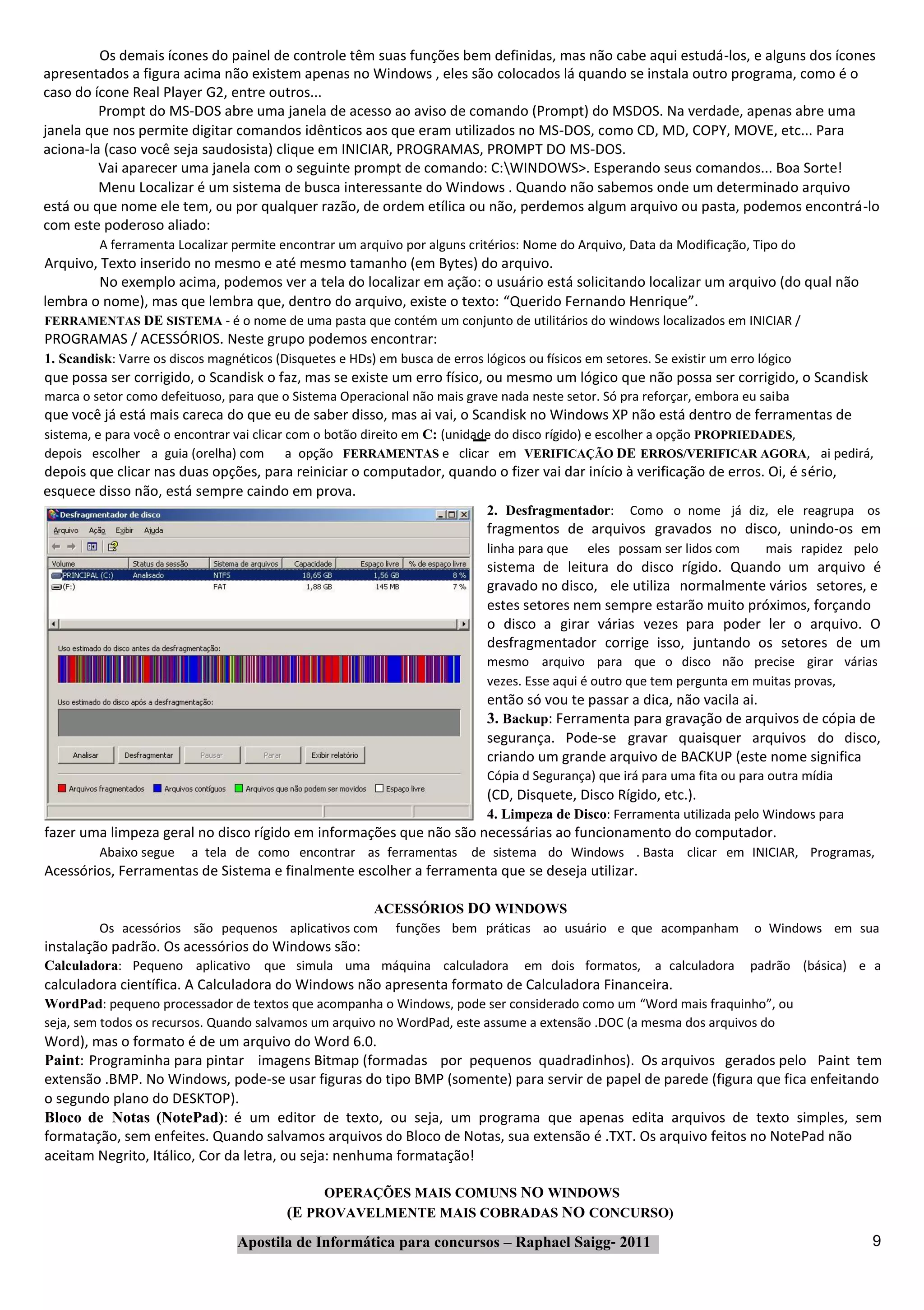 Os demais ícones do painel de controle têm suas funções bem definidas, mas não cabe aqui estudá‐los, e alguns dos ícones
apresentados a figura acima não existem apenas no Windows , eles são colocados lá quando se instala outro programa, como é o
caso do ícone Real Player G2, entre outros...
         Prompt do MS‐DOS abre uma janela de acesso ao aviso de comando (Prompt) do MSDOS. Na verdade, apenas abre uma
janela que nos permite digitar comandos idênticos aos que eram utilizados no MS‐DOS, como CD, MD, COPY, MOVE, etc... Para
aciona‐la (caso você seja saudosista) clique em INICIAR, PROGRAMAS, PROMPT DO MS‐DOS.
         Vai aparecer uma janela com o seguinte prompt de comando: C:WINDOWS>. Esperando seus comandos... Boa Sorte!
         Menu Localizar é um sistema de busca interessante do Windows . Quando não sabemos onde um determinado arquivo
está ou que nome ele tem, ou por qualquer razão, de ordem etílica ou não, perdemos algum arquivo ou pasta, podemos encontrá‐lo
com este poderoso aliado:
         A ferramenta Localizar permite encontrar um arquivo por alguns critérios: Nome do Arquivo, Data da Modificação, Tipo do
Arquivo, Texto inserido no mesmo e até mesmo tamanho (em Bytes) do arquivo.
         No exemplo acima, podemos ver a tela do localizar em ação: o usuário está solicitando localizar um arquivo (do qual não
lembra o nome), mas que lembra que, dentro do arquivo, existe o texto: “Querido Fernando Henrique”.
FERRAMENTAS DE SISTEMA ‐ é o nome de uma pasta que contém um conjunto de utilitários do windows localizados em INICIAR /
PROGRAMAS / ACESSÓRIOS. Neste grupo podemos encontrar:
1. Scandisk: Varre os discos magnéticos (Disquetes e HDs) em busca de erros lógicos ou físicos em setores. Se existir um erro lógico
que possa ser corrigido, o Scandisk o faz, mas se existe um erro físico, ou mesmo um lógico que não possa ser corrigido, o Scandisk
marca o setor como defeituoso, para que o Sistema Operacional não mais grave nada neste setor. Só pra reforçar, embora eu saiba
que você já está mais careca do que eu de saber disso, mas ai vai, o Scandisk no Windows XP não está dentro de ferramentas de
sistema, e para você o encontrar vai clicar com o botão direito em C: (unidade do disco rígido) e escolher a opção PROPRIEDADES,
depois escolher a guia (orelha) com a opção FERRAMENTAS e clicar em VERIFICAÇÃO DE ERROS/VERIFICAR AGORA, ai pedirá,
depois que clicar nas duas opções, para reiniciar o computador, quando o fizer vai dar início à verificação de erros. Oi, é sério,
esquece disso não, está sempre caindo em prova.
                                                                              2. Desfragmentador:      Como o nome já diz, ele reagrupa os
                                                                              fragmentos de arquivos gravados no disco, unindo‐os em
                                                                              linha para que   eles possam ser lidos com       mais rapidez pelo
                                                                              sistema de leitura do disco rígido. Quando um arquivo é
                                                                              gravado no disco, ele utiliza normalmente vários setores, e
                                                                              estes setores nem sempre estarão muito próximos, forçando
                                                                              o disco a girar várias vezes para poder ler o arquivo. O
                                                                              desfragmentador corrige isso, juntando os setores de um
                                                                              mesmo arquivo para que o disco não precise girar várias
                                                                              vezes. Esse aqui é outro que tem pergunta em muitas provas,
                                                                              então só vou te passar a dica, não vacila ai.
                                                                              3. Backup: Ferramenta para gravação de arquivos de cópia de
                                                                              segurança. Pode‐se gravar quaisquer arquivos do disco,
                                                                              criando um grande arquivo de BACKUP (este nome significa
                                                                              Cópia d Segurança) que irá para uma fita ou para outra mídia
                                                                              (CD, Disquete, Disco Rígido, etc.).
                                                                              4. Limpeza de Disco: Ferramenta utilizada pelo Windows para
fazer uma limpeza geral no disco rígido em informações que não são necessárias ao funcionamento do computador.
         Abaixo segue     a tela de como encontrar as ferramentas          de sistema do Windows . Basta clicar em INICIAR, Programas,
Acessórios, Ferramentas de Sistema e finalmente escolher a ferramenta que se deseja utilizar.

                                                   ACESSÓRIOS DO WINDOWS
         Os acessórios são pequenos aplicativos com funções bem práticas ao usuário e que acompanham                         o Windows em sua
instalação padrão. Os acessórios do Windows são:
Calculadora: Pequeno aplicativo que simula uma máquina calculadora                  em dois formatos,      a calculadora    padrão (básica) e a
calculadora científica. A Calculadora do Windows não apresenta formato de Calculadora Financeira.
WordPad: pequeno processador de textos que acompanha o Windows, pode ser considerado como um “Word mais fraquinho”, ou
seja, sem todos os recursos. Quando salvamos um arquivo no WordPad, este assume a extensão .DOC (a mesma dos arquivos do
Word), mas o formato é de um arquivo do Word 6.0.
Paint: Programinha para pintar imagens Bitmap (formadas por pequenos quadradinhos). Os arquivos gerados pelo Paint tem
extensão .BMP. No Windows, pode‐se usar figuras do tipo BMP (somente) para servir de papel de parede (figura que fica enfeitando
o segundo plano do DESKTOP).
Bloco de Notas (NotePad): é um editor de texto, ou seja, um programa que apenas edita arquivos de texto simples, sem
formatação, sem enfeites. Quando salvamos arquivos do Bloco de Notas, sua extensão é .TXT. Os arquivo feitos no NotePad não
aceitam Negrito, Itálico, Cor da letra, ou seja: nenhuma formatação!

                                               OPERAÇÕES MAIS COMUNS NO WINDOWS
                                          (E PROVAVELMENTE MAIS COBRADAS NO CONCURSO)
                                  Apostila de Informática para concursos – Raphael Saigg‐ 2011                                                 9
 