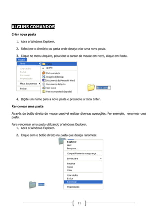 ALGUNS COMANDOS
Criar nova pasta

   1. Abra o Windows Explorer.

   2. Selecione o diretório ou pasta onde deseja criar uma nova pasta.

   3. Clique no menu Arquivo, posicione o cursor do mouse em Novo, clique em Pasta.




   4. Digite um nome para a nova pasta e pressione a tecla Enter.

Renomear uma pasta

Através do botão direito do mouse possível realizar diversas operações. Por exemplo, renomear uma
pasta.

Para renomear uma pasta utilizando o Windows Explorer.
   1. Abra o Windows Explorer.

   2. Clique com o botão direito na pasta que deseja renomear.




                                                11
 