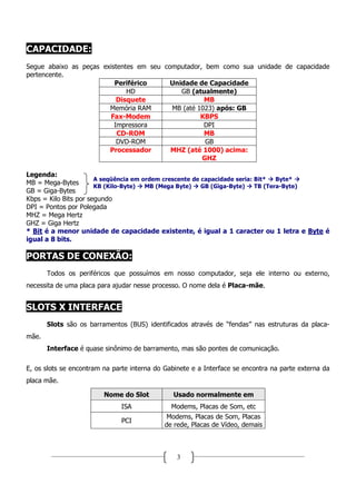 CAPACIDADE:
Segue abaixo as peças existentes em seu computador, bem como sua unidade de capacidade
pertencente.
                          Periférico      Unidade de Capacidade
                              HD             GB (atualmente)
                           Disquete                 MB
                        Memória RAM       MB (até 1023) após: GB
                        Fax-Modem                  KBPS
                          Impressora                DPI
                           CD-ROM                   MB
                           DVD-ROM                  GB
                        Processador       MHZ (até 1000) acima:
                                                   GHZ

Legenda:
                       A seqüência em ordem crescente de capacidade seria: Bit*   Byte*
MB = Mega-Bytes        KB (Kilo-Byte)  MB (Mega Byte)    GB (Giga-Byte)    TB (Tera-Byte)
GB = Giga-Bytes
Kbps = Kilo Bits por segundo
DPI = Pontos por Polegada
MHZ = Mega Hertz
GHZ = Giga Hertz
* Bit é a menor unidade de capacidade existente, é igual a 1 caracter ou 1 letra e Byte é
igual a 8 bits.

PORTAS DE CONEXÃO:
       Todos os periféricos que possuímos em nosso computador, seja ele interno ou externo,
necessita de uma placa para ajudar nesse processo. O nome dela é Placa-mãe.


SLOTS X INTERFACE
       Slots são os barramentos (BUS) identificados através de “fendas” nas estruturas da placa-
mãe.
       Interface é quase sinônimo de barramento, mas são pontes de comunicação.

E, os slots se encontram na parte interna do Gabinete e a Interface se encontra na parte externa da
placa mãe.

                         Nome do Slot           Usado normalmente em
                               ISA             Modems, Placas de Som, etc
                                              Modems, Placas de Som, Placas
                               PCI
                                             de rede, Placas de Vídeo, demais



                                                 3
 
