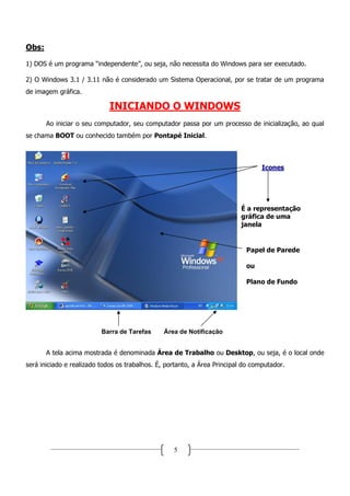 Obs:
1) DOS é um programa “independente”, ou seja, não necessita do Windows para ser executado.

2) O Windows 3.1 / 3.11 não é considerado um Sistema Operacional, por se tratar de um programa
de imagem gráfica.

                             INICIANDO O WINDOWS
       Ao iniciar o seu computador, seu computador passa por um processo de inicialização, ao qual
se chama BOOT ou conhecido também por Pontapé Inicial.



                                                                                  Icones




                                                                          É a representação
                                                                          gráfica de uma
                                                                          janela


                                                                            Papel de Parede

                                                                            ou

                                                                            Plano de Fundo




                          Barra de Tarefas      Área de Notificação


       A tela acima mostrada é denominada Área de Trabalho ou Desktop, ou seja, é o local onde
será iniciado e realizado todos os trabalhos. É, portanto, a Área Principal do computador.




                                                   5
 