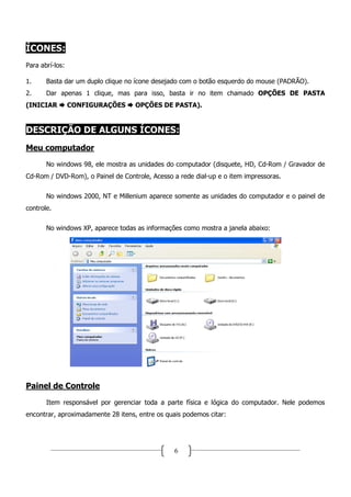 ÍCONES:
Para abrí-los:

1.     Basta dar um duplo clique no ícone desejado com o botão esquerdo do mouse (PADRÃO).
2.     Dar apenas 1 clique, mas para isso, basta ir no item chamado OPÇÕES DE PASTA
(INICIAR         CONFIGURAÇÕES      OPÇÕES DE PASTA).


DESCRIÇÃO DE ALGUNS ÍCONES:
Meu computador
       No windows 98, ele mostra as unidades do computador (disquete, HD, Cd-Rom / Gravador de
Cd-Rom / DVD-Rom), o Painel de Controle, Acesso a rede dial-up e o item impressoras.


       No windows 2000, NT e Millenium aparece somente as unidades do computador e o painel de
controle.


       No windows XP, aparece todas as informações como mostra a janela abaixo:




Painel de Controle
       Item responsável por gerenciar toda a parte física e lógica do computador. Nele podemos
encontrar, aproximadamente 28 itens, entre os quais podemos citar:




                                                 6
 