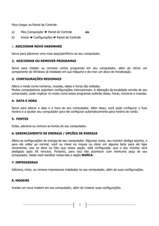 Para chegar ao Painel de Controle:

a)    Meu Computador       Painel de Controle         ou
b)    Iniciar   Configurações    Painel de Controle

1. ADICIONAR NOVO HARDWARE

Serve para adicionar uma nova peça/periférico ao seu computador.

2. ADICIONAR OU REMOVER PROGRAMAS

Serve para instalar ou remover certos programas em seu computador, além de retirar um
componente do Windows já instalado em sua máquina e de criar um disco de inicialização.

3. CONFIGURAÇÕES REGIONAIS

Altera o modo como números, moedas, datas e horas são exibidas.
Muitos computadores suportam configurações internacionais. A alteração da localidade correta de seu
computador, pode implicar no modo como esses programas exibirão datas, horas, números e moedas.

4. DATA E HORA

Serve para alterar a data e a hora de seu computador. Além disso, você pode configurar o fuso
horário e a ajustar seu computador para ele configurar automaticamente para horário de verão.

5. FONTES

Exibe, adiciona ou remove as fontes de seu computador.

6. GERENCIAMENTO DE ENERGIA / OPÇÕES DE ENERGIA

Altera as configurações de energia de seu computador. Algumas vezes, seu monitor desliga sozinho, e
para ele voltar ao normal, você ou mexe no mouse ou clicar em alguma tecla para ele ligar
novamente; isso se deve ao fato que nessa opção, está configurada, que o seu monitor será
desligado após XX minutos. Portanto, para isso não acontecer com nenhuma peça de seu
computador, basta você escolher nessa tela a opção NUNCA.

7. IMPRESSORAS

Adiciona, inclui, ou remove impressoras instaladas no seu computador, além de suas configurações.


8. MODEMS

Instala um nova modem em seu computador, além de mostrar suas configurações.




                                                 7
 