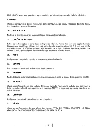 OBS: MODEM serve para conectar o seu computador na internet com o auxilio da linha telefônica.

9. MOUSE

Altera as configurações do seu mouse, tais como configuração do botão, velocidade do duplo clique,
tipo de ponteiro, e rastro do ponteiro.

10.   MULTIMÍDIA

Mostra e te permite alterar as configurações do componentes multimídia.

11.   OPÇÕES DA INTERNET

Define as configurações de conexões e exibições de internet. Dentro dela tem uma opção chamada
Histórico, que significa as páginas que você usou durante o acesso a internet. E lá tem uma opção
chamada LIMPAR HISTÓRICO, que caso seja acionado, ele apagará todas as páginas registradas nos
ultimos XX dias, que você pode nesse mesmo lugar escolher o número de dias.

12.   REDE

Configura seu computador para ter acesso a uma determinada rede.

13.   SENHAS

Cria, remove ou altera uma senha para o seu computador.

14.   SISTEMA

Mostra todos os periféricos instalados em seu computador, e ainda se alguns deles apresenta conflito.

15.   TECLADO

Altera as configurações do seu teclado. Como por exemplo: Tem alguns teclados que aparecem a
tecla ç e outras não. O que aparece ç é o chamado ABNT2, e o que não apresenta essa tecla se
chama PADRÃO.

16.   USUÁRIO

Configura e controla vários usuários em seu computador.

17.   VÍDEO

Altera as configurações de seu vídeo, tais como: PAPEL DE PAREDE, PROTEÇÃO DE TELA,
APARENCIA, E A CONFIGURAÇÃO DO TAMANHO DA AREA DA TELA.




                                                  8
 