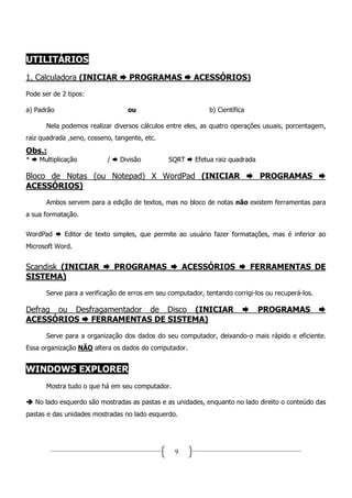 UTILITÁRIOS
1. Calculadora (INICIAR            PROGRAMAS            ACESSÓRIOS)
Pode ser de 2 tipos:

a) Padrão                         ou                          b) Científica

       Nela podemos realizar diversos cálculos entre eles, as quatro operações usuais, porcentagem,
raiz quadrada ,seno, cosseno, tangente, etc.

Obs.:
*    Multiplicação         /    Divisão         SQRT     Efetua raiz quadrada

Bloco de Notas (ou Notepad) X WordPad (INICIAR                                  PROGRAMAS
ACESSÓRIOS)
       Ambos servem para a edição de textos, mas no bloco de notas não existem ferramentas para
a sua formatação.

WordPad      Editor de texto simples, que permite ao usuário fazer formatações, mas é inferior ao
Microsoft Word.


Scandisk (INICIAR              PROGRAMAS              ACESSÓRIOS              FERRAMENTAS DE
SISTEMA)
       Serve para a verificação de erros em seu computador, tentando corrigi-los ou recuperá-los.

Defrag ou Desfragamentador de Disco (INICIAR                                    PROGRAMAS
ACESSÓRIOS FERRAMENTAS DE SISTEMA)
       Serve para a organização dos dados do seu computador, deixando-o mais rápido e eficiente.
Essa organização NÃO altera os dados do computador.


WINDOWS EXPLORER
       Mostra tudo o que há em seu computador.

    No lado esquerdo são mostradas as pastas e as unidades, enquanto no lado direito o conteúdo das
pastas e das unidades mostradas no lado esquerdo.




                                                  9
 