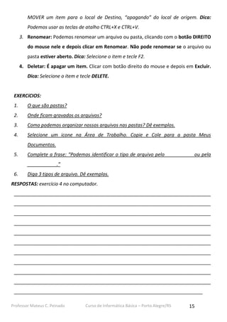 Professor Mateus C. Peinado Curso de Informática Básica – Porto Alegre/RS 15
MOVER um item para o local de Destino, “apagando” do local de origem. Dica:
Podemos usar as teclas de atalho CTRL+X e CTRL+V.
3. Renomear: Podemos renomear um arquivo ou pasta, clicando com o botão DIREITO
do mouse nele e depois clicar em Renomear. Não pode renomear se o arquivo ou
pasta estiver aberto. Dica: Selecione o item e tecle F2.
4. Deletar: É apagar um item. Clicar com botão direito do mouse e depois em Excluir.
Dica: Selecione o item e tecle DELETE.
EXERCíCIOS:
1. O que são pastas?
2. Onde ficam gravados os arquivos?
3. Como podemos organizar nossos arquivos nas pastas? Dê exemplos.
4. Selecione um icone na Área de Trabalho. Copie e Cole para a pasta Meus
Documentos.
5. Complete a frase: “Podemos identificar o tipo de arquivo pelo __________ ou pela
___________.”
6. Diga 3 tipos de arquivo. Dê exemplos.
RESPOSTAS: exercício 4 no computador.
__________________________________________________________________________
__________________________________________________________________________
__________________________________________________________________________
__________________________________________________________________________
__________________________________________________________________________
__________________________________________________________________________
__________________________________________________________________________
__________________________________________________________________________
__________________________________________________________________________
__________________________________________________________________________
_______________________________________________________________________
 