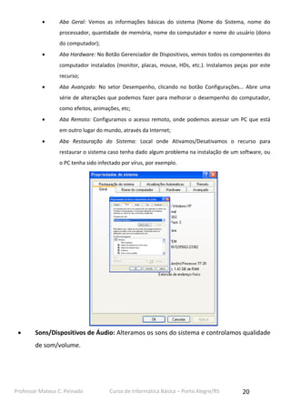 Professor Mateus C. Peinado Curso de Informática Básica – Porto Alegre/RS 20
 Aba Geral: Vemos as informações básicas do sistema (Nome do Sistema, nome do
processador, quantidade de memória, nome do computador e nome do usuário (dono
do computador);
 Aba Hardware: No Botão Gerenciador de Dispositivos, vemos todos os componentes do
computador instalados (monitor, placas, mouse, HDs, etc.). Instalamos peças por este
recurso;
 Aba Avançado: No setor Desempenho, clicando no botão Configurações... Abre uma
série de alterações que podemos fazer para melhorar o desempenho do computador,
como efeitos, animações, etc;
 Aba Remoto: Configuramos o acesso remoto, onde podemos acessar um PC que está
em outro lugar do mundo, através da Internet;
 Aba Restauração do Sistema: Local onde Ativamos/Desativamos o recurso para
restaurar o sistema caso tenha dado algum problema na instalação de um software, ou
o PC tenha sido infectado por vírus, por exemplo.
 Sons/Dispositivos de Áudio: Alteramos os sons do sistema e controlamos qualidade
de som/volume.
 