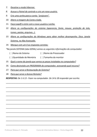 Professor Mateus C. Peinado Curso de Informática Básica – Porto Alegre/RS 22
7. Desative o modo hibernar.
8. Acesse o Painel de controle e crie um novo usuário.
9. Crie uma senha para a conta: “projovem”.
10. Altere a imagem da Conta criada.
11. Faça Logoff e entre com o novo usuário e senha.
12. Altere as configurações do sistema (aparencia, fonte, mouse, proteção de tela,
icones, pastas, arquivos…).
13. Altere as configurações do Windows para obter melhor desempenho. Dica: Janela
Sistema, na Aba Avançado.
14. Marque com um X as respostas corretas:
“Na janela SISTEMA (aba GERAL) vemos as seguintes informações do computador:
( ) Nome do Sistema ( ) Nome do Processador
( ) Quantidade de Memória ( ) Tamanho do monitor
15. Qual o nome da janela que vemos as peças instaladas no computador?
16. Como desinstalo um PROGRAMA do computador, acessando qual recurso?
17. Para que serve a Restauração do Sistema?
18. Para que serve o Acesso Remoto?
RESPOSTAS: De 1 à 13 - Fazer no computador. De 14 à 18 responder por escrito:
__________________________________________________________________________
__________________________________________________________________________
__________________________________________________________________________
__________________________________________________________________________
__________________________________________________________________________
__________________________________________________________________________
__________________________________________________________________________
__________________________________________________________________________
__________________________________________________________________________
__________________________________________________________________________
__________________________________________________________________________
 