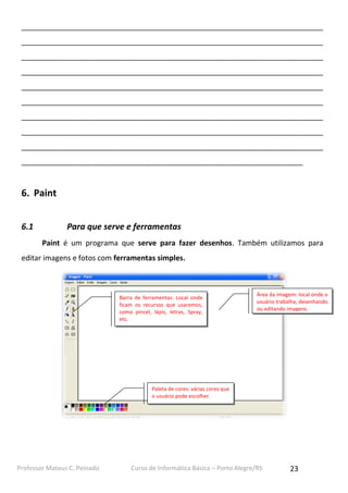 Professor Mateus C. Peinado Curso de Informática Básica – Porto Alegre/RS 23
__________________________________________________________________________
__________________________________________________________________________
__________________________________________________________________________
__________________________________________________________________________
__________________________________________________________________________
__________________________________________________________________________
__________________________________________________________________________
__________________________________________________________________________
__________________________________________________________________________
_____________________________________________________________________
6. Paint
6.1 Para que serve e ferramentas
Paint é um programa que serve para fazer desenhos. Também utilizamos para
editar imagens e fotos com ferramentas simples.
Barra de ferramentas: Local onde
ficam os recursos que usaremos,
como pincel, lápis, letras, Spray,
etc.
Paleta de cores: várias cores que
o usuário pode escolher.
Área da imagem: local onde o
usuário trabalha, desenhando
ou editando imagens.
 