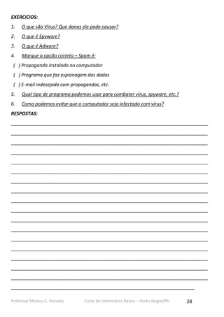 Professor Mateus C. Peinado Curso de Informática Básica – Porto Alegre/RS 28
EXERCíCIOS:
1. O que são Vírus? Que danos ele pode causar?
2. O que é Spyware?
3. O que é Adware?
4. Marque a opção correta – Spam é:
( ) Propaganda instalada no computador
( ) Programa que faz espionagem dos dados
( ) E-mail indesejado com propagandas, etc.
5. Qual tipo de programa podemos usar para combater vírus, spyware, etc.?
6. Como podemos evitar que o computador seja infectado com vírus?
RESPOSTAS:
___________________________________________________________________________
___________________________________________________________________________
___________________________________________________________________________
___________________________________________________________________________
___________________________________________________________________________
___________________________________________________________________________
___________________________________________________________________________
___________________________________________________________________________
___________________________________________________________________________
___________________________________________________________________________
___________________________________________________________________________
___________________________________________________________________________
___________________________________________________________________________
___________________________________________________________________________
___________________________________________________________________________
___________________________________________________________________________
___________________________________________________________________________
______________________________________________________________________
 
