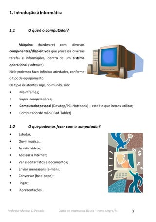 Professor Mateus C. Peinado Curso de Informática Básica – Porto Alegre/RS 3
1. Introdução à Informática
1.1 O que é o computador?
Máquina (hardware) com diversos
componentes/dispositivos que processa diversas
tarefas e informações, dentro de um sistema
operacional (software).
Nele podemos fazer infinitas atividades, conforme
o tipo de equipamento.
Os tipos existentes hoje, no mundo, são:
• Mainframes;
• Super-computadores;
• Computador pessoal (Desktop/PC, Notebook) – este é o que iremos utilizar;
• Computador de mão (iPad, Tablet).
1.2 O que podemos fazer com o computador?
• Estudar;
• Ouvir músicas;
• Assistir vídeos;
• Acessar a Internet;
• Ver e editar fotos e documentos;
• Enviar mensagens (e-mails);
• Conversar (bate-papo);
• Jogar;
• Apresentações…
 