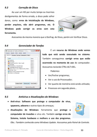 Professor Mateus C. Peinado Curso de Informática Básica – Porto Alegre/RS 30
9.3 Correção de Disco
Ao usar um HD por muito tempo ou tivermos
desligamentos de forma errada, o disco pode sofrer
danos, como: erros de inicialização do Windows,
perder arquivos, não abrir programas, etc. O
Windows pode corrigir os erros com esta
ferramenta.
Acessamos da mesma maneira que o Desfrag. de Disco, porém em Verificar Disco.
9.4 Gerenciador de Tarefas
É um recurso do Windows onde vemos
tudo que está sendo executado no sistema.
Também conseguimos corrigir erros que estão
ocorrendo no momento de uso do computador.
Acessamos teclando CTRL+ALT+DEL.
Podemos:
 Ver/Fechar programas;
 Ver o uso do Processador;
 Ver quanto de memória está sendo utilizado;
 Processos em segundo plano…
9.5 Antivirus e Atualizações do Windows
 Anti-virus: Software que protege o computador de vírus,
spywares, adwares e outros tipos de ameaças;
 Atualizações do Windows: Ferramenta que protege o
computador de invasões e vírus etc. Também corrige erros do
Sistema, instala hardware e melhora o uso dos programas.
Obs.: Também conhecido como Windows Update. Acessamos pelo Painel de Controle.
 