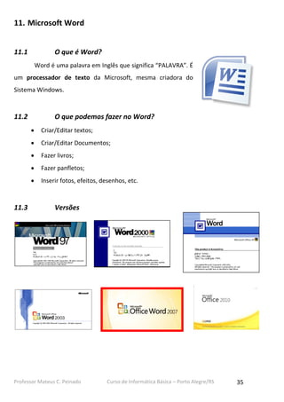 Professor Mateus C. Peinado Curso de Informática Básica – Porto Alegre/RS 35
11. Microsoft Word
11.1 O que é Word?
Word é uma palavra em Inglês que significa “PALAVRA”. É
um processador de texto da Microsoft, mesma criadora do
Sistema Windows.
11.2 O que podemos fazer no Word?
 Criar/Editar textos;
 Criar/Editar Documentos;
 Fazer livros;
 Fazer panfletos;
 Inserir fotos, efeitos, desenhos, etc.
11.3 Versões
 