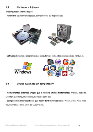 Professor Mateus C. Peinado Curso de Informática Básica – Porto Alegre/RS 4
1.3 Hardware e Software
O computador é formado por:
- Hardware: Equipamento (peças, componentes ou dispositivos).
- Software: Sistemas e programas que executam os comandos do usuários ao hardware.
1.4 De que é formado um computador?
- Componentes externos (Peças que o usuário utiliza diretamente): Mouse, Teclado,
Monitor, Gabinete, Impressora, Caixas de Som, etc.
- Componentes internos (Peças que ficam dentro do Gabinete): Processador, Placa-mãe,
HD, Memória, Fonte, Drive de CD/DVD,etc.
 
