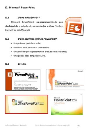 Professor Mateus C. Peinado Curso de Informática Básica – Porto Alegre/RS 41
12. Microsoft PowerPoint
12.1 O que e PowerPoint?
Microsoft PowerPoint é um programa utilizado para
criação/edição e exibição de apresentações gráficas. Tambem
desenvolvido pela Microsoft.
12.2 O que podemos fazer no PowerPoint?
 Um professor pode fazer aulas;
 Um aluno pode apresentar um trabalho;
 Um vendedor pode apresentar um produto novo ao cliente;
 Uma pessoa pode dar palestras, etc.
12.3 Versões
 