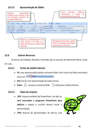 Professor Mateus C. Peinado Curso de Informática Básica – Porto Alegre/RS 46
12.5.5 Apresentação de Slides
12.6 Outros Recursos
As barras de Exibição, Desenho e Revisão são as mesmas do Microsoft Word, vistas
em aula.
12.6.1 Teclas de atalho básicas
 F5: uma apresentação desde o primeiro Slide. Para iniciar do Slide atual basta
clicar em ;
 ESC: Sai de uma apresentação de onde estiver;
 Setas: vai para o próximo Slide, volta para o Slide anterior.
12.6.2 Tipos de arquivo
 .PPT: Arquivo editável do PowerPoint. Ao abri-lo,
será executado o programa PowerPoint para
editá-lo e depois o usuário deverá iniciar a
apresentação;
 .PPS: Arquivo de apresentação. Ao abri-lo, será
Mostrar a apresentação em tela
cheia desde o 1º. Slide ou a
partir do slide que o usuário está
editando.
Resolução da tela cheia: quanto
menor a resolução mais rápido,
quanto maior, mais lento.
Testar intervalos: Podemos
cronometrar o tempo de
apresentação de cada slide.
Configurar Apresentação:
Configura outros recursos, como
tirar animações, resolução, tipo
de apresentação, etc.
 