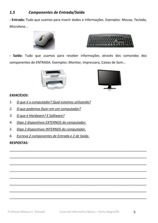 Professor Mateus C. Peinado Curso de Informática Básica – Porto Alegre/RS 5
1.5 Componentes de Entrada/Saída
- Entrada: Tudo que usamos para inserir dados e informações. Exemplos: Mouse, Teclado,
Microfone...
- Saída: Tudo que usamos para receber informações através dos comandos dos
componentes de ENTRADA. Exemplos: Monitor, Impressora, Caixas de Som...
EXERCÍCIOS:
1. O que é o computador? Qual estamos utilizando?
2. O que podemos fazer em um computador?
3. O que é Hardware? E Software?
4. Diga 2 dispositivos EXTERNOS do computador.
5. Diga 2 dispositivos INTERNOS do computador.
6. Escreva 2 componentes de Entrada e 2 de Saída.
RESPOSTAS:
__________________________________________________________________________
__________________________________________________________________________
__________________________________________________________________________
__________________________________________________________________________
__________________________________________________________________________
__________________________________________________________________________
__________________________________________________________________________
__________________________________________________________________________
 
