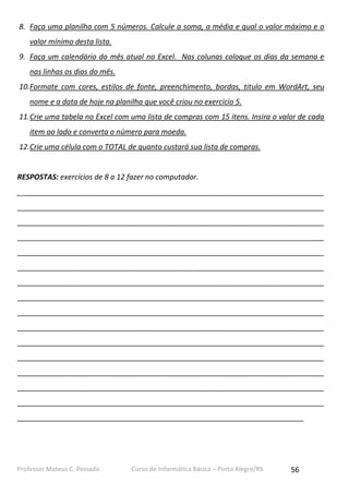 Professor Mateus C. Peinado Curso de Informática Básica – Porto Alegre/RS 56
8. Faça uma planilha com 5 números. Calcule a soma, a média e qual o valor máximo e o
valor mínimo desta lista.
9. Faça um calendário do mês atual no Excel. Nas colunas coloque os dias da semana e
nas linhas os dias do mês.
10.Formate com cores, estilos de fonte, preenchimento, bordas, titulo em WordArt, seu
nome e a data de hoje na planilha que você criou no exercicio 5.
11.Crie uma tabela no Excel com uma lista de compras com 15 itens. Insira o valor de cada
item ao lado e converta o número para moeda.
12.Crie uma célula com o TOTAL de quanto custará sua lista de compras.
RESPOSTAS: exercícios de 8 a 12 fazer no computador.
___________________________________________________________________________
___________________________________________________________________________
___________________________________________________________________________
___________________________________________________________________________
___________________________________________________________________________
___________________________________________________________________________
___________________________________________________________________________
___________________________________________________________________________
___________________________________________________________________________
___________________________________________________________________________
___________________________________________________________________________
___________________________________________________________________________
___________________________________________________________________________
___________________________________________________________________________
___________________________________________________________________________
______________________________________________________________________
 