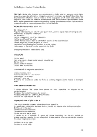 Inglês Básico – teacher Cristiane Freitas
OBJETIVO: Nesta lição teremos um complemento à lição anterior, veremos como fazer
perguntas, respostas afirmativas e negativas.também veremos o uso do definite article the,e
de prepositions of place: on,in.o verbo to be na conjugação are.A ordem das palavra em
perguntas,com o uso das palavras interrogativas.além de iniciarmos o entendimento sobre
where is and where are.aprenderemos mais três verbo e algumas expressões. Fique atento ao
new words e não se esqueça dos exercícios no final da lição.
PRÉ-REQUISITO: Ter lido a lesson two.
DO YOU WANT…??
Pergunta interessante,não acha??! Você quer? Bem, veremos agora mais um reforço a aula
anterior.veja as seguinte sentenças:
-do you work?
-Is this a classroom? yes, it´s a classroom.
-Is that a wall?yes,it´s a wall.
-Is this the first lesson? No,it´s not the fisrt lessin.it´s the second lesson.
-Is that a light?no,it~s not a light.It´s a clock.
-Is the light on the ceiling?yes, the light is on the ceiling.
-is the paper in the desk?yes,the paper is in the desk.
Estas perguntas serão a base desta lição.
STRUCTURE:
Do you want?
Mais uma maneira de perguntar.usando o auxiliar do:
Do you play?
Do you work? Do I speak?
Do you want a cup of tea?
I-afirmative or negative sentences:
AFIRMATIVE NEGATIVE
It´s a slice of cheese It´s not a slice of cheese
It´s an orange It´s not an orange
It´s an egg It´s not an egg
A palavra not seguida do verbo “is” forma a sentença negativa.como mostra os exemplos
acima.
II-the definite article ‘the’
O artigo definido ‘the’ indica uma pessoa ou coisa especifica, no singular ou no
plural.exemplos:
The book, the books the eraser, the erasers
The door, the doors the umbrella, the umbrellas
The cup, the cups the girl, the girls
III-prepositions of place: on, in.
On= usado para algo que está sobre algum lugar,superfície.
In= usado para indicar algo que está dentro, inserido em alguma coisa ou lugar.exemplos:
On the wall in the room
On the desk in the classroom
On the floor in the notebook
IV-the verb to be(is, are)
O verbo to be é irregular. É usado na forma is(primeira ou terceira pessoa do
singular)quando o sujeito for um substantivo singular.usa-se a forma are quando o sujeito
for estiver no plural.exemplo:
The pencil is on the table.
The pencils on the table
10
 