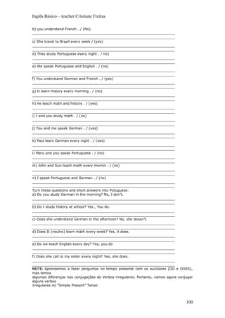 Inglês Básico – teacher Cristiane Freitas
b) you understand French . / (No)
__________________________________________________________________
__________________________________________________________________
c) She travel to Brazil every week / (yes)
__________________________________________________________________
__________________________________________________________________
d) They study Portuguese every night . / no)
__________________________________________________________________
__________________________________________________________________
e) We speak Portuguese and English . / (no)
__________________________________________________________________
__________________________________________________________________
f) You understand German and French . / (yes)
__________________________________________________________________
__________________________________________________________________
g) It learn history every morning . / (no)
__________________________________________________________________
__________________________________________________________________
h) he teach math and history . / (yes)
__________________________________________________________________
__________________________________________________________________
i) I and you study math . / (no)
__________________________________________________________________
__________________________________________________________________
j) You and me speak German . / (yes)
__________________________________________________________________
__________________________________________________________________
k) Paul learn German every night . / (yes)
__________________________________________________________________
__________________________________________________________________
l) Mary and you speak Portuguese . / (no)
__________________________________________________________________
__________________________________________________________________
m) John and Sun teach math every mornin . / (no)
__________________________________________________________________
__________________________________________________________________
n) I speak Portuguese and German . / (no)
__________________________________________________________________
__________________________________________________________________
Turn these questions and short answers into Potuguese:
a) Do you study German in the morning? No, I don’t.
__________________________________________________________________
__________________________________________________________________
b) Do I study history at school? Yes , You do.
__________________________________________________________________
__________________________________________________________________
c) Does she understand German in the afternoon? No, she doesn’t.
__________________________________________________________________
__________________________________________________________________
d) Does It (neutro) learn math every week? Yes, it does.
__________________________________________________________________
__________________________________________________________________
e) Do we teach English every day? Yes, you do
__________________________________________________________________
__________________________________________________________________
f) Does she call to my sister every night? Yes, she does.
__________________________________________________________________
__________________________________________________________________
NOTE: Aprendemos a fazer perguntas no tempo presente com os auxiliares (DO e DOES),
mas temos
algumas diferenças nas conjugações de Verbos irregulares. Portanto, vamos agora conjugar
alguns verbos
irregulares no “Simple Present” Tense:
100
 