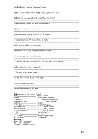 Inglês Básico – teacher Cristiane Freitas
a) Do I speak Portuguese at school every day? No, you don’t.
_____________________________________________________________________
_____________________________________________________________________
b) Does she understand French today? No, she doesn’t.
_____________________________________________________________________
_____________________________________________________________________
c) Mary speaks English and John speaks French.
_____________________________________________________________________
_____________________________________________________________________
d) Robert doesn’t have a new car.
_____________________________________________________________________
_____________________________________________________________________
e) Michael has a big apartment at Rio de Janeiro.
_____________________________________________________________________
_____________________________________________________________________
f) Joseph studies math in your home at night.
_____________________________________________________________________
_____________________________________________________________________
g) My teacher walks every morning.
_____________________________________________________________________
_____________________________________________________________________
h) Does he call to Lucy every nights? Yes, he does.
_____________________________________________________________________
_____________________________________________________________________
i) Jennifer calls me every afternoon.
_____________________________________________________________________
_____________________________________________________________________
j) Do I and she need to study more? Yes, you need to study more.
_____________________________________________________________________
_____________________________________________________________________
k) My mother buys cds every week.
_____________________________________________________________________
_____________________________________________________________________
l) We need to buy a new house.
_____________________________________________________________________
_____________________________________________________________________
m) We don’t need to buy a house today.
_____________________________________________________________________
_____________________________________________________________________
n) She needs to buy a car.
_____________________________________________________________________
_____________________________________________________________________
o) She doesn’t need to buy a car.
_____________________________________________________________________
_____________________________________________________________________
2) Complete: (In the Present Tense)
a) I ____________________ (study) English.
b) She __________________ (need) to buy cigarettes.
c) You and I ___________________ (understand) German.
d) Mary and Josh __________________ (study) History.
e) Neny _________________ (call) me.
f) The boy _______________ (speak) Portuguese.
g) The teacher __________________ (teach) French.
h) The student __________________ (learn) English.
i) Peter and Lucy ________________ (buy) a house.
j) We ____________________ (have) money.
k) Carl ___________________ (have) a car.
l) The house ______________ (need) to be cleaned.
m) The baby ______________ (have) a toy.
Vocabulary:
Toy – (tói) – brinquedo
Be – (bí) – ser /estar
Cleaned – (clínnd) – limpa(o)
104
 