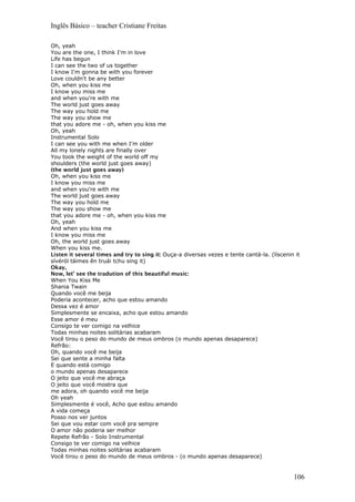 Inglês Básico – teacher Cristiane Freitas
Oh, yeah
You are the one, I think I'm in love
Life has begun
I can see the two of us together
I know I'm gonna be with you forever
Love couldn't be any better
Oh, when you kiss me
I know you miss me
and when you're with me
The world just goes away
The way you hold me
The way you show me
that you adore me - oh, when you kiss me
Oh, yeah
Instrumental Solo
I can see you with me when I'm older
All my lonely nights are finally over
You took the weight of the world off my
shoulders (the world just goes away)
(the world just goes away)
Oh, when you kiss me
I know you miss me
and when you're with me
The world just goes away
The way you hold me
The way you show me
that you adore me - oh, when you kiss me
Oh, yeah
And when you kiss me
I know you miss me
Oh, the world just goes away
When you kiss me.
Listen it several times and try to sing it: Ouça-a diversas vezes e tente cantá-la. (líscenin it
sívéról táimes ên truái tchu sing it)
Okay,
Now, let’ see the tradution of this beautiful music:
When You Kiss Me
Shania Twain
Quando você me beija
Poderia acontecer, acho que estou amando
Dessa vez é amor
Simplesmente se encaixa, acho que estou amando
Esse amor é meu
Consigo te ver comigo na velhice
Todas minhas noites solitárias acabaram
Você tirou o peso do mundo de meus ombros (o mundo apenas desaparece)
Refrão:
Oh, quando você me beija
Sei que sente a minha falta
E quando está comigo
o mundo apenas desaparece
O jeito que você me abraça
O jeito que você mostra que
me adora, oh quando você me beija
Oh yeah
Simplesmente é você, Acho que estou amando
A vida começa
Posso nos ver juntos
Sei que vou estar com você pra sempre
O amor não poderia ser melhor
Repete Refrão - Solo Instrumental
Consigo te ver comigo na velhice
Todas minhas noites solitárias acabaram
Você tirou o peso do mundo de meus ombros - (o mundo apenas desaparece)
106
 