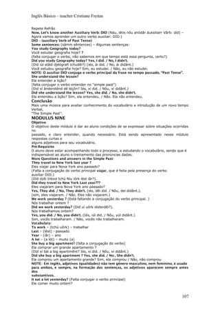 Inglês Básico – teacher Cristiane Freitas
Repete Refrão
Now, Let’s know another Auxiliary Verb: DID (Náu, létis nôu anódâr áuksiliarr Vârb: díd) –
Agora vamos aprender um outro verbo auxiliar: DID.)
DID – (auxiliary Verb of Past Tense)
Some sentences: (sâmm sêntences) – Algumas sentenças:
You study Geography today?
Você estudar geografia hoje? ?
(falta conjugar o verbo, não sabemos em que tempo está essa pergunta, certo?)
Did you study Geography today? Yes, I did. / No, I didn’t.
(Díd iúl stâdi djéógrafi tchudêi?) (iés, ài did. / No, ái didânt.)
Você estudou geografia hoje? Sim, eu estudei. / Não, eu não estudei.
NOTE: O auxiliar DID conjuga o verbo principal da frase no tempo passado, “Past Tense”.
She understand the lesson?
Ela entender a lição?
(falta conjugar o verbo entender no “simple past”)
(Did xí ânderstênd dê léçôn? Iés, xí did. / Nôu, xí didânt.)
Did she understand the lesson? Yes, she did. / No, she didn’t.
Ela entendeu a lição? Sim, ela entendeu. / Não. Ela não entendeu.
Conclusão
Mais uma música para avaliar conhecimento do vocabulário e introdução de um novo tempo
Verbal,
“The Simple Past”.
MODULUS NINE
Objetivo
O objetivo deste módulo é dar ao aluno condições de se expressar sobre situações ocorridas
no
passado, e claro entender, quando necessário. Está sendo apresentado nesse módulo
respostas curtas e
alguns adjetivos para seu vocabulário.
Pré-Requisito
O aluno deve estar acompanhando todo o processo, e estudando o vocabulário, sendo que é
indispensável ao aluno o treinamento das pronúncias dadas.
More Questions and answers in the Simple Past:
They travel to New York last year ?
Eles viajar para Nova York ano passado?
(Falta a conjugação do verbo principal viajar, que é feita pela presença do verbo
auxiliar DID.)
(Díd dzêi trévol tchú Niu iórk lést iâr?).
Did they travel to New York Last year???
Eles viajaram para Nova York ano passado?
Yes, They díd. / No, They didn’t. (iés, dêi did. / Nôu, dei didânt.).
(sim, eles viajaram. / Não. Eles não viajaram.)
We work yesterday ? (Está faltando a conjugação do verbo principal. )
Nós trabalhar ontem ?
Did we work yesterday? (Díd uí uôrk iésterdêi?).
Nós trabalhamos ontem?
Yes, you did. / No, you didn’t. (Iés, iúl did. / Nôu, yúl didânt.)
Sim, vocês trabalharam. / Não, vocês não trabalharam.
Vocabulary:
To work – (tchú uôrk) – trabalhar
Last – (lést) - passado
Year – (íâr) – ano
A lot – (a lót) – muito (a)
She buy a big apartment? (falta a conjugação do verbo)
Ela comprar um grande apartamento ?
(Díd xí bái a big apartimênt? Iés, xí did. / Nôu, xí didânt.)
Did she buy a big apartment ? Yes, she did. / No , She didn’t.
Ela comprou um apartamento grande? Sim, ela comprou / Não, não comprou
NOTE: Em inglês, adjetivos (qualidades) não tem gênero masculino, nem feminino, é usado
para ambos, e sempre, na formação das sentenças, os adjetivos aparecem sempre antes
dos
substantivos.
It eat a lot yesterday? (Falta conjugar o verbo principal)
Ele comer muito ontem?
107
 