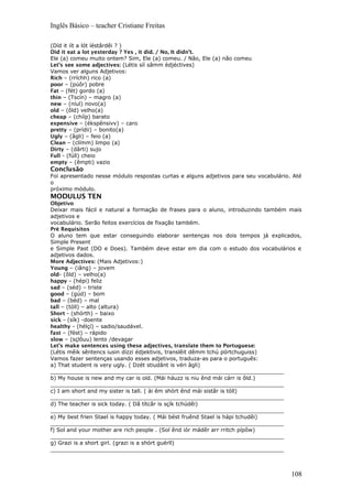 Inglês Básico – teacher Cristiane Freitas
(Díd it iít a lót íéstârdêi ? )
Did it eat a lot yesterday ? Yes , it did. / No, It didn’t.
Ele (a) comeu muito ontem? Sim, Ele (a) comeu. / Não, Ele (a) não comeu
Let’s see some adjectives: (Létis síí sâmm édjéctives)
Vamos ver alguns Adjetivos:
Rich – (rríchh) rico (a)
poor – (púôr) pobre
Fat – (fét) gordo (a)
thin – (Tscín) – magro (a)
new – (níul) novo(a)
old – (ôld) velho(a)
cheap – (chííp) barato
expensive – (ékspênsivv) – caro
pretty – (prídii) – bonito(a)
Ugly – (âgli) – feio (a)
Clean – (clímm) limpo (a)
Dirty – (dârti) sujo
Full - (fúll) cheio
empty – (êmpti) vazio
Conclusão
Foi apresentado nesse módulo respostas curtas e alguns adjetivos para seu vocabulário. Até
o
próximo módulo.
MODULUS TEN
Objetivo
Deixar mais fácil e natural a formação de frases para o aluno, introduzindo também mais
adjetivos e
vocabulário. Serão feitos exercícios de fixação também.
Pré Requisitos
O aluno tem que estar conseguindo elaborar sentenças nos dois tempos já explicados,
Simple Present
e Simple Past (DO e Does). Também deve estar em dia com o estudo dos vocabulários e
adjetivos dados.
More Adjectives: (Mais Adjetivos:)
Young – (iâng) – jovem
old- (ôld) – velho(a)
happy – (hépi) feliz
sad – (séd) – triste
good – (gúd) – bom
bad – (béd) – mal
tall – (tóll) – alto (altura)
Short - (shórth) – baixo
sick – (sík) -doente
healthy – (hélçí) – sadio/saudável.
fast – (fést) – rápido
slow – (sçlôuu) lento /devagar
Let’s make sentences using these adjectives, translate them to Portuguese:
(Létis mêik sêntencs iusin dízzi édjektivis, translêit dêmm tchú pórtchuguiss)
Vamos fazer sentenças usando esses adjetivos, traduza-as para o português:
a) That student is very ugly. ( Dzét stiudânt is véri âgli)
_____________________________________________________________________
b) My house is new and my car is old. (Mái háuzz is niu ênd mái cárr is ôld.)
_____________________________________________________________________
c) I am short and my sister is tall. ( ài êm shórt ênd mái sistâr is tóll)
_____________________________________________________________________
d) The teacher is sick today. ( Dâ títcâr is sçík tchúdêi)
_____________________________________________________________________
e) My best frien Stael is happy today. ( Mái bést fruênd Stael is hápi tchudêi)
_____________________________________________________________________
f) Sol and your mother are rich people . (Sol ênd iór mádêr arr rritch pípôw)
_____________________________________________________________________
g) Grazi is a short girl. (grazi is a shórt guérll)
_____________________________________________________________________
108
 