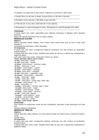 Inglês Básico – teacher Cristiane Freitas
h) Cláudio is a pretty boy in that school. (Cláudio is a prídi bói in dzét scúôl)
_____________________________________________________________________
i) Fausto Silva is a fat man in Brazil. (Fausto Silva is a fét mên in Bruâzil)
_____________________________________________________________________
j) My father is thin and tall. ( Mái fádêr is tçin ênd tóll)
_____________________________________________________________________
k) That old car is very slow. (dzét ôld cárr is véri çslôuw)
_____________________________________________________________________
l) Portuguese is a good language to study. (Pórtuguííss is a gúd lênguâdge tchú stâdi)
_____________________________________________________________________
Conclusão
O aluno agora tem maior capacidade para elaborar sentenças e diálogos sobre diversos
assuntos.
Assim ele está se inteirando mais na língua inglesa.
MODULUS ELEVEN
Objetivo
Vamos aprender nesse módulo, mais muitos mais verbos para que se torne muito mais
simples a
formulação de sentenças e novas situações.
Pré Requisitos
O aluno tem que estar conseguindo elaborar sentenças nos dois tempos já explicados,
Simple Present
e Simple Past (Do, Does e Did). Também deve estar em dia com o estudo dos vocabulários e
adjetivos dados.
Let’s learn some new verbs: (Létss lârnn sâmm niu vârbs)
Vamos aprender alguns novos verbos:
-to like: (tchú láik) – gostar
-to sell: (tchú séll) – vender
-to know: (tchú knouu) – conhecer, saber
-to live – (tchú live) – viver
-to prefer – (tchú prifâr) – preferir
-to start – (tchú istárt) – começar
-to work: (tchú uôrk) – trabalhar
-to ask: (tchú ésc) – responder / pedi
-to answer – (tchú ênsâr) – responder
-to pay – (tchú pêi) – pagar
- to say – (tchú sêi) – dizer
- to tell – (tchú téul) – contar algo / falar algo
- to come – (tchú come) – vir
-to go – (tchú gôll) – ir
- to play – (tchú plêi) – brincar/ jogar / tocar
- to swim- (tchú suím) – nadar
- to drive – (tchú dráive) – dirigir
- to write – (tchú rráitt) – escrever
-to call – (tchú cóll)- chamar
- to wash – (tchú uóshhh) – lavar
- to drink – (tchú drinkk) - beber
-to eat – (tchú íítt) – comer
-to sleep – (tchú sçlííp) - dormir
Conclusão
Esse modulo foi totalmente virado pra seu vocabulário, aproveite e faça sentenças com eles
nos
tempos verbais já estudados.
MODULUS TWELVE
Objetivo
Vamos aprender nesse módulo, um novo tempo verbal, the future tense, onde será usado o
verbo
auxiliar WILL.
Pré Requisitos
O aluno tem que estar conseguindo elaborar sentenças nos dois tempos já explicados,
Simple Present
e Simple Past (Do, Does e Did). Também deve estar em dia com o estudo dos vocabulários e
adjetivos dados.
109
 