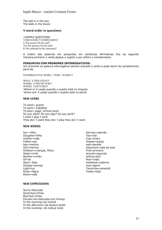 Inglês Básico – teacher Cristiane Freitas
The ball is in the box
The balls in the boxes
V-word order in questions
>SIMPLE QUESTIONS
VERB SUBJECT COMPLEMENT
Is The picture On the wall?
Are The pictures On the wall?
Is The umbrella In the classroom?
A ordem das palavras em perguntas em sentences afirmativas fica da seguinte
maneira:primeiro o verbo,depois o sujeito e por último o complemento.
PERGUNTAS COM PRONOMES INTERROGATIVOS:
Um pronome ou palavra interrogativa sempre precede o verbo e pode servir de complemento
para ele.
INTERROGATIVE WORD – VERB – SUBJECT
WHAT ´S THIS (THAT)?
WHERE ´S THE PICTURE?
WHERE ´S PICTURES?
‘Where is’ é usado quando o sujeito está no singular.
‘where are’ é usado quando o sujeito está no plural.
NEW VERBS
To want= querer
To work= trabalhar
To play= jogar, brincar,tocar
Do you want? Do you play? Do you work?
I want I play I work
They don´t want they don´t play they don´t work
NEW WORDS
Son =filho
Daughter=filha
mother=mãe
Father=pai
boy=menino
Girl=menina
Children=crianças, filhos
Sister=irmã
Brother=irmão
Of=de
Slice= fatia
Orange=laranja
Light=luz
Ruler=régua
Room=sala
German=alemão
Tea=chá
Cup=xícara
cheese=queijo
wall=parede
classroom=sala de aula
First=primeiro
second=segundo
ceiling=teto
floor=chão
notebook=caderno
now=agora
Tomorrow=amanhã
Today=hoje
NEW EXPRESSIONS
Sorry=Desculpe
Good-bye=tchau
Bye-bye=tchau
Excuse-me=desculpe,com licença
In the morning=de manhã
In the afternoon=de tarde,à tarde
In the evening= de noite,à noite
11
 