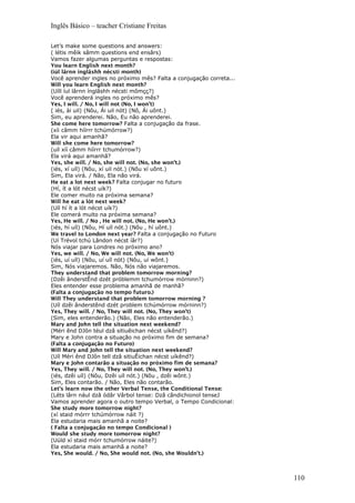 Inglês Básico – teacher Cristiane Freitas
Let’s make some questions and answers:
( létis mêik sâmm questions end ensârs)
Vamos fazer algumas perguntas e respostas:
You learn English next month?
(iúl lârnn inglâshh nécsti month)
Você aprender ingles no próximo mês? Falta a conjugação correta...
Will you learn English next month?
(Uíll íul lârnn ínglâshh nécsti mômçç?)
Você aprenderá ingles no próximo mês?
Yes, I will. / No, I will not (No, I won’t)
( iés, ài uil) (Nôu, Ái uil nót) (Nô, Ái uônt.)
Sim, eu aprenderei. Não, Eu não aprenderei.
She come here tomorrow? Falta a conjugação da frase.
(xíi câmm híírrr tchúmórrow?)
Ela vir aqui amanhã?
Will she come here tomorrow?
(uíl xíí câmm híírrr tchumórrow?)
Ela virá aqui amanhã?
Yes, she will. / No, she will not. (No, she won’t.)
(iés, xí uíl) (Nôu, xí uil nót.) (Nôu xí uônt.)
Sim, Ela virá. / Não, Ela não virá.
He eat a lot next week? Falta conjugar no futuro
(Hí, ít a lót nécst uík?)
Ele comer muito na próxima semana?
Will he eat a lót next week?
(Uíl hí ít a lót nécst uík?)
Ele comerá muito na próxima semana?
Yes, He will. / No , He will not. (No, He won’t.)
(iés, hí uíl) (Nôu, Hí uíl nót.) (Nôu , hí uônt.)
We travel to London next year? Falta a conjugação no Futuro
(Uí Trévol tchú Lândon nécst íâr?)
Nós viajar para Londres no próximo ano?
Yes, we will. / No, We will not. (No, We won’t)
(iés, uí uíl) (Nôu, uí uíl nót) (Nôu, uí wônt.)
Sim, Nós viajaremos. Não, Nós não viajaremos.
They understand that problem tomorrow morning?
(Dzêi ânderstÊnd dzét próblemm tchumórrow mórninn?)
Eles entender esse problema amanhã de manhã?
(Falta a conjugação no tempo futuro.)
Will They understand that problem tomorrow morning ?
(Uíl dzêi ânderstênd dzét problem tchúmórrow mórninn?)
Yes, They will. / No, They will not. (No, They won’t)
(Sim, eles entenderão.) (Não, Eles não entenderão.)
Mary and John tell the situation next weekend?
(Méri ênd DJôn téul dzâ sitiuêichan nécst uíkênd?)
Mary e John contra a situação no próximo fim de semana?
(Falta a conjugação no Futuro)
Will Mary and John tell the situation next weekend?
(Uíl Méri ênd DJôn tell dzâ sitiuÊichan nécst uíkênd?)
Mary e John contarão a situação no próximo fim de semana?
Yes, They will. / No, They will not. (No, They won’t.)
(iés, dzêi uíl) (Nôu, Dzêi uíl nót.) (Nôu , dzêi wônt.)
Sim, Eles contarão. / Não, Eles não contarão.
Let’s learn now the other Verbal Tense, the Conditional Tense:
(Léts lârn nául dzâ ódâr Vârbol tense: Dzâ cândichionol tenseJ
Vamos aprender agora o outro tempo Verbal, o Tempo Condicional:
She study more tomorrow night?
(xí staid mórrr tchúmórrow náit ?)
Ela estudaria mais amanhã a noite?
( Falta a conjugação no tempo Condicional )
Would she study more tomorrow night?
(Uúld xí staid mórr tchumórrow náite?)
Ela estudaria mais amanhã a noite?
Yes, She would. / No, She would not. (No, she Wouldn’t.)
110
 