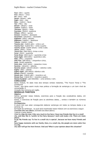 Inglês Básico – teacher Cristiane Freitas
Four- (fór) – quarto
Five- (fáivv) – cinco
Six- (sícs) – seis
Seven- (sévan) - sete
Eight- (eiti) – oito
Nine – (náinn) – Nove
Ten- (Tên) - dez
Eleven– (ílévan) – onze
Twelve- (tuélvv) – doze
Thirteen- (târtin) – treze
Fourteen- (fórtin) –quatorze
Fifteen- (fíftin) – quinze
Sixteen- (sícstím) – dezesseis
Seventeen- (sévantin) – dezessete
Eighteen- (eitín) –dezoito.
Nighteen- (náitím) – dezenove
Twenty- (tuênti) –vinte.
Twenty one– (tuênti uân) – vinte e um
Twenty four- (tuênti fór) – vinte e quarto
Twenty seven- (tuênti sévan) –vinte e sete.
Thirty- (târti) – trinta
Thirty five- (târti fáivi)- trinta e cinco
Forty- (fórti) – quarenta
Forty three- (fórti tzurí) – quarenta e tres
Forty eight- (fórti êith) – quarenta e oito.
Fifty- (fífti) – cinqüenta
Fifty five- (fífti fáive) – cinquenta e cinco.
Sixty- (sícstí) sessenta
Sixty nine- (síxtí náine) – sessenta e nove.
Seventy– (séventi) – setenta.
Seventy seven- (séventi sévan) – setenta e sete.
Eighty- (êití) – oitenta
Eighty eight- (êití eíttch)- oitenta e oito
Ninety-(náintí)– noventa
Ninety one– (náiinti uân) – noventa e um
Ninety four- (náinti fór) – noventa e quatro
One(a) hundred- (uân hândrêd) – uma centena / cem.
CONCLUSÃO
Neste modulo, foi dado mais dois tempos verbais restantes, “The Future Tense e “The
Conditional
Tense”, que deixa assim muito mais prática a formação de sentenças e um bom nível de
conversação. E
iniciação dos números em inglês.
MODULUS THIRTEEN
Objetivo
Vamos aprender nesse módulo, exercícios para a fixação dos vocabulários dados, em
formação de
textos, e exercícios de fixação para os advérbios dados, , verbos e também os números
iniciados.
Pré Requisitos
O aluno tem que estar conseguindo elaborar sentenças em todos os tempos dados e se
esmerar na
formação de sentenças , no qual será incentivado nesse módulo com os exercícios a seguir.
Translate this text above: (transleit tzis têcst abóvv)
Traduza o texto abaixo:
I live in a big city now. I like very much to live here. I have two friends that live in a small
city, and they like it. I prefer to live here, because I work and study a lot. There are many
places
to go. My friends say: To live in a small city is special , because we have many friends and
we
have happy moments with our family. Here, in a small city, the people are more calm.I live
in a big
city and I will go live here forever. And you? What is your opinion about this situation?
112
 