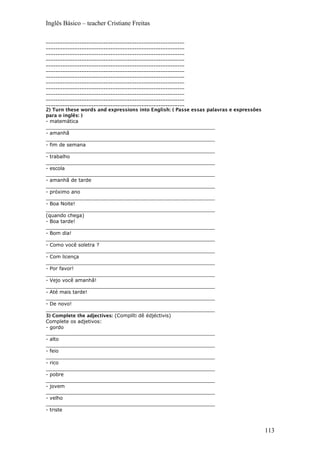 Inglês Básico – teacher Cristiane Freitas
__________________________________________________________
__________________________________________________________
__________________________________________________________
__________________________________________________________
__________________________________________________________
__________________________________________________________
__________________________________________________________
__________________________________________________________
__________________________________________________________
__________________________________________________________
__________________________________________________________
__________________________________________________________
2) Turn these words and expressions into English: ( Passe essas palavras e expressões
para o inglês: )
- matemática
_______________________________________________________
- amanhã
_______________________________________________________
- fim de semana
_______________________________________________________
- trabalho
_______________________________________________________
- escola
_______________________________________________________
- amanhã de tarde
_______________________________________________________
- próximo ano
_______________________________________________________
- Boa Noite!
_______________________________________________________
(quando chega)
- Boa tarde!
_______________________________________________________
- Bom dia!
_______________________________________________________
- Como você soletra ?
_______________________________________________________
- Com licença
_______________________________________________________
- Por favor!
_______________________________________________________
- Vejo você amanhã!
_______________________________________________________
- Até mais tarde!
_______________________________________________________
- De novo!
_______________________________________________________
3) Complete the adjectives: (Complíti dê édjéctivis)
Complete os adjetivos:
- gordo
_______________________________________________________
- alto
_______________________________________________________
- feio
_______________________________________________________
- rico
_______________________________________________________
- pobre
_______________________________________________________
- jovem
_______________________________________________________
- velho
_______________________________________________________
- triste
113
 