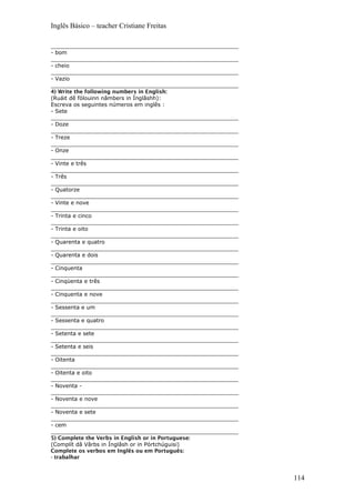 Inglês Básico – teacher Cristiane Freitas
_______________________________________________________
- bom
_______________________________________________________
- cheio
_______________________________________________________
- Vazio
_______________________________________________________
4) Write the following numbers in English:
(Ruáit dê fólouinn nâmbers in Ínglâshh):
Escreva os seguintes números em inglês :
- Sete
_______________________________________________________
- Doze
_______________________________________________________
- Treze
_______________________________________________________
- Onze
_______________________________________________________
- Vinte e três
_______________________________________________________
- Três
_______________________________________________________
- Quatorze
_______________________________________________________
- Vinte e nove
_______________________________________________________
- Trinta e cinco
_______________________________________________________
- Trinta e oito
_______________________________________________________
- Quarenta e quatro
_______________________________________________________
- Quarenta e dois
_______________________________________________________
- Cinquenta
_______________________________________________________
- Cinqüenta e três
_______________________________________________________
- Cinquenta e nove
_______________________________________________________
- Sessenta e um
_______________________________________________________
- Sessenta e quatro
_______________________________________________________
- Setenta e sete
_______________________________________________________
- Setenta e seis
_______________________________________________________
- Oitenta
_______________________________________________________
- Oitenta e oito
_______________________________________________________
- Noventa -
_______________________________________________________
- Noventa e nove
_______________________________________________________
- Noventa e sete
_______________________________________________________
- cem
_______________________________________________________
5) Complete the Verbs in English or in Portuguese:
(Complít dâ Vârbs in Ínglâsh or in Pórtchúguisi)
Complete os verbos em Inglês ou em Português:
- trabalhar
114
 