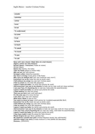 Inglês Básico – teacher Cristiane Freitas
_______________________________________________________
- estudar
_______________________________________________________
- caminhar
_______________________________________________________
- contar
_______________________________________________________
- Lavar
_______________________________________________________
- to eat
_______________________________________________________
- To understand
_______________________________________________________
- to come
_______________________________________________________
- to go
_______________________________________________________
- to have
_______________________________________________________
- to teach
_______________________________________________________
- To speak
_______________________________________________________
- To travel
_______________________________________________________
- To pay
_______________________________________________________
- To call
_______________________________________________________
Now, Let’s see a music: (Nául, létis síí a niul míusic)
(Agora, vamos ver uma música:)
Britney Spears - Everytime (Todas as vezes)
Britney Spears
Notice me (Venha, me note)
Take my hand (pegue a minha mão)
Why are we (por que somos)
Strangers when (estanhos quando)
Our love is strong (nosso amor é tão forte)
Why carry on without me? (por que continuar sem mim?)
Everytime I try to fly (toda vez que eu tento voar)
I fall without my wings (eu caio sem minhas asas)
I feel so small (eu me sinto tão pequena)
I guess I need you baby ( eu acho que preciso de você)
And everytime I see you in my dreams (e toda vez eu vejo você em meus sonhos)
I see your face, it's haunting me (e vejo seu rosto,está me assombrando)
I guess I need you baby (eu penso que preciso de você)
I make believe (eu faço de conta)
That you are here (que você está aqui)
It's the only way (é a única forma)
I see clear (que vejo com clareza)
What have I done (o que eu fiz)
You seem to move on easy (você parece ter mudado(superado)tão fácil)
Everytime I try to fly (toda vez que eu tento voar)
I fall without my wings (eu caio sem minhas asas)
I feel so small (me sinto tão pequena)
I guess I need you baby (eu penso que preciso de você)
And everytime I see you in my dreams (e toda vez que vejo você em meus sonhos)
I see your face, you're haunting me (eu vejo seu rosto, você está me assombrando)
I guess I need you baby (Eu acho que preciso de você)
I may have made it rain (Eu posso ter feito chover)
Please forgive me (por favor, perdoe-me)
My weakness caused your pain (minha fraqueza causou seu sofrimento)
And this song is my sorry (e essa música é o meu pedido de desculpas)
Ouuuuu... (Óhhhhhh)
115
 
