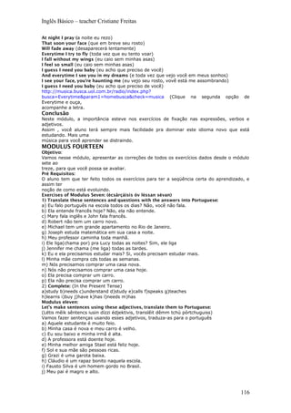 Inglês Básico – teacher Cristiane Freitas
At night I pray (a noite eu rezo)
That soon your face (que em breve seu rosto)
Will fade away (desaparecerá lentamente)
Everytime I try to fly (toda vez que eu tento voar)
I fall without my wings (eu caio sem minhas asas)
I feel so small (eu caio sem minhas asas)
I guess I need you baby (eu acho que preciso de você)
And everytime I see you in my dreams (e toda vez que vejo você em meus sonhos)
I see your face, you're haunting me (eu vejo seu rosto, vovê está me assombrando)
I guess I need you baby (eu acho que preciso de você)
http://musica.busca.uol.com.br/radio/index.php?
busca=Everytime&param1=homebusca&check=musica (Clique na segunda opção de
Everytime e ouça,
acompanhe a letra.
Conclusão
Neste módulo, a importância esteve nos exercícios de fixação nas expressões, verbos e
adjetivos.
Assim , você aluno terá sempre mais facilidade pra dominar este idioma novo que está
estudando. Mais uma
música para você aprender se distraindo.
MODULUS FOURTEEN
Objetivo:
Vamos nesse módulo, apresentar as correções de todos os exercícios dados desde o módulo
sete ao
treze, para que você possa se avaliar.
Pré Requisitos:
O aluno tem que ter feito todos os exercícios para ter a seqüência certa do aprendizado, e
assim ter
noção de como está evoluindo.
Exercises of Modulus Seven: (écsârçáisis óv léssan sévan)
1) Translate these sentences and questions with the answers into Portuguese:
a) Eu falo português na escola todos os dias? Não, você não fala.
b) Ela entende francês hoje? Não, ela não entende.
c) Mary fala inglês e John fala francês.
d) Robert não tem um carro novo.
e) Michael tem um grande apartamento no Rio de Janeiro.
g) Joseph estuda matemática em sua casa a noite.
h) Meu professor caminha toda manhã.
i) Ele liga(chama por) pra Lucy todas as noites? Sim, ele liga
j) Jennifer me chama (me liga) todas as tardes.
k) Eu e ela precisamos estudar mais? Si, vocês precisam estudar mais.
l) Minha mãe compra cds todas as semanas.
m) Nós precisamos comprar uma casa nova.
n) Nós não precisamos comprar uma casa hoje.
o) Ela precisa comprar um carro.
p) Ela não precisa comprar um carro.
2) Complete: (In the Present Tense)
a)study b)needs c)understand d)study e)calls f)speaks g)teaches
h)learns i)buy j)have k)has l)needs m)has
Modulus eleven:
Let’s make sentences using these adjectives, translate them to Portuguese:
(Létis mêik sêntencs iusin dízzi édjektivis, translêit dêmm tchú pórtchuguiss)
Vamos fazer sentenças usando esses adjetivos, traduza-as para o português
a) Aquele estudante é muito feio.
b) Minha casa é nova e meu carro é velho.
c) Eu sou baixo e minha irmã é alta.
d) A professora está doente hoje.
e) Minha melhor amiga Stael está feliz hoje.
f) Sol e sua mãe são pessoas ricas.
g) Grazi é uma garota baixa.
h) Cláudio é um rapaz bonito naquela escola.
i) Fausto Silva é um homem gordo no Brasil.
j) Meu pai é magro e alto.
116
 