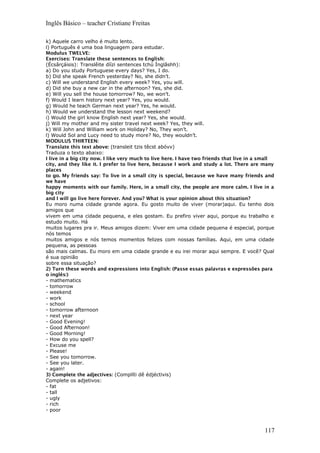 Inglês Básico – teacher Cristiane Freitas
k) Aquele carro velho é muito lento.
l) Português é uma boa linguagem para estudar.
Modulus TWELVE:
Exercises: Translate these sentences to English:
(Écsârçáisis): Translêite díízi sentences tchú Ínglâshh):
a) Do you study Portuguese every days? Yes, I do.
b) Did she speak French yesterday? No, she didn’t.
c) Will we understand English every week? Yes, you will.
d) Did she buy a new car in the afternoon? Yes, she did.
e) Will you sell the house tomorrow? No, we won’t.
f) Would I learn history next year? Yes, you would.
g) Would he teach German next year? Yes, he would.
h) Would we understand the lesson next weekend?
i) Would the girl know English next year? Yes, she would.
j) Will my mother and my sister travel next week? Yes, they will.
k) Will John and William work on Holiday? No, They won’t.
l) Would Sol and Lucy need to study more? No, they wouldn’t.
MODULUS THIRTEEN:
Translate this text above: (transleit tzis têcst abóvv)
Traduza o texto abaixo:
I live in a big city now. I like very much to live here. I have two friends that live in a small
city, and they like it. I prefer to live here, because I work and study a lot. There are many
places
to go. My friends say: To live in a small city is special, because we have many friends and
we have
happy moments with our family. Here, in a small city, the people are more calm. I live in a
big city
and I will go live here forever. And you? What is your opinion about this situation?
Eu moro numa cidade grande agora. Eu gosto muito de viver (morar)aqui. Eu tenho dois
amigos que
vivem em uma cidade pequena, e eles gostam. Eu prefiro viver aqui, porque eu trabalho e
estudo muito. Há
muitos lugares pra ir. Meus amigos dizem: Viver em uma cidade pequena é especial, porque
nós temos
muitos amigos e nós temos momentos felizes com nossas famílias. Aqui, em uma cidade
pequena, as pessoas
são mais calmas. Eu moro em uma cidade grande e eu irei morar aqui sempre. E você? Qual
é sua opinião
sobre essa situação?
2) Turn these words and expressions into English: (Passe essas palavras e expressões para
o inglês:)
- mathematics
- tomorrow
- weekend
- work
- school
- tomorrow afternoon
- next year
- Good Evening!
- Good Afternoon!
- Good Morning!
- How do you spell?
- Excuse me
- Please!
- See you tomorrow.
- See you later.
- again!
3) Complete the adjectives: (Complíti dê édjéctivis)
Complete os adjetivos:
- fat
- tall
- ugly
- rich
- poor
117
 