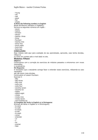 Inglês Básico – teacher Cristiane Freitas
- Young
- old
- sad
- good
- full
- empty
4) Write the following numbers in English:
(Ruáit dê fólouinn nâmbers in Ínglâshh):
Escreva os seguintes números em inglês :
- seven
- twelve
- thirteen
- eleven
- twenty- three
- three
- fourteen
- twenty-nine
- thirty-five
- thirty-eight
- forty-four
- forty-two
CONCLUSÂO:
Esse módulo está aqui para avaliação de seu aprendizado, aproveite, caso tenha dúvidas,
refaça-os
ou entre em contato pelo e-mail dado no site.
Modulus Fifteen
Objetivo:
Continuamos com a correção de exercícios de módulos passados e entraremos com novas
expressões
e vocabulários.
Pré Requisito:
É necessário que o estudante consiga fazer e entender esses exercícios, refazendo-os caso
necessário
até não terem mais dúvidas.
Continuation of Lesson Fourteen:
Exercise 4:
- fifty
- fifty-three
- fifty-nine
- sixty-one
- sixty-four
- seventy-seven
- seventy-six
- eighty
- eighty-eight
- ninety
- ninety-nine
- ninety-seven
- one hundred (a)
5) Complete the Verbs in English or in Portuguese:
(Complít dâ Vârbs in Ínglâsh or in Pórtchúguisi)
- to work
- to walk
- to study
- to tell
- to wash
- comer
- entender
- vir
- ir
- ter
- ensinar
- falar
118
 