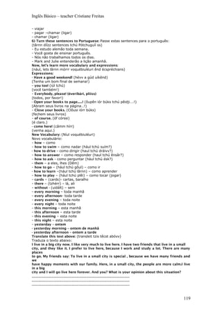 Inglês Básico – teacher Cristiane Freitas
- viajar
- pagar –chamar (ligar)
- chamar (ligar)
6) Turn these sentences to Portuguese: Passe estas sentences para o português:
(târnn díízz sentences tchú Pótchuguíí ss)
- Eu estudo alemão toda semana.
- Você gosta de ensinar português.
- Nós não trabalhamos todos os dias.
- Mark and Julie entenderão a lição amanhã.
Now, let’s learn more vocabulary and expressions:
(nául, lets lârnn mórrr voquébiuléuri ênd écspréchians)
Expressions:
- Have a good weekend! (hévv a gúd uíkênd)
(Tenha um bom final de semana!)
- you too! (iúl tchú)
(você também!)
- Everybody, please! (éveribári, plííss)
(todos, por favor!)
- Open your books to page......! (ôupên iór búks tchú pêidji….!)
(Abram seus livros na página…!)
- Close your books. (Clôusi iórr búks)
(fechem seus livros)
- of course. (óf córssi)
(é claro.)
- come here! (câmm hírr)
(venha aqui.)
New Vocabulary: (Níul voquébiuléuri)
Novo vocabulário:
- how – como
- how to swim – como nadar (hául tchú suím?)
- how to drive – como dirigir (haul tchú dráivv?)
- how to answer – como responder (haul tchú ênsâr?)
- how to ask - como perguntar (hául tchú ésk?)
- them – a eles, lhes (Dêm)
- how to go – (hául tchú gôul) – como ir
- how to learn –(hául tchú lârnn) – como aprender
- how to play – (hául tchú plêi) – como tocar (jogar)
- cards – (cards)- cartas, baralho
- there – (tzhérr) – lá, ali
- without - (uidált) – sem
- every morning – toda manhã
- every afternoon- toda tarde
- every evening – toda noite
- every night – toda noite
- this morning – esta manhã
- this afternoon – esta tarde
- this evening – esta noite
- this night – esta noite
- yesterday – ontem
- yesterday morning – ontem de manhã
- yesterday afternoon – ontem a tarde
Translate this text above: (transleit tzis têcst abóvv)
Traduza o texto abaixo:
I live in a big city now. I like very much to live here. I have two friends that live in a small
city, and they like it. I prefer to live here, because I work and study a lot. There are many
places
to go. My friends say: To live in a small city is special , because we have many friends and
we
have happy moments with our family. Here, in a small city, the people are more calm.I live
in a big
city and I will go live here forever. And you? What is your opinion about this situation?
___________________________________________________________
___________________________________________________________
___________________________________________________________
119
 