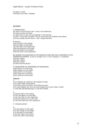Inglês Básico – teacher Cristiane Freitas
At night= à noite
Fine,thank you=bem, obrigado
ACTIVITY
I- TRANSLATION:
A)I work in the morning.I don´t work in the afternoon.
b)I want to drink wine now.
c) I play with my son and my daughter in the evening.
D)I don´t work with my father. Do you work with your brothers and sisters?
e) do you speak German?sorry, I don´t speak German.
II- answer:
A)Is the light in the ceiling?
b)Is the paper on the desk?
c)Is the map in the classroom?
d)are the pictures on the wall?
e)are the books on the table?
f)are the chair in the classroom?
III- ANSWER THE QUESTONS IN THE NEGATIVE FORM AND ADD A SENTENCE IN THE
AFIRMATIVE:EXAMPLE: Is this an orange? no,it´s not a orange.it´s a notebook.
a)Is this a light?
b)Is that a floor?
d)Is this a chair?
E) Isthis the first lesson?
V- TRANSFORME AS AFIRMAÇÕES EM PERGUNTAS:
a)the picture is on the wall;
b)the orange is on the table.
c)the pencil is on the desk.
d)The maps are on the floor
e)the rules are in the boxes.
Gabarito
1-
a) eu trabalho de manhã.eu não trabalho à tarde.
b) eu quero beber vinho agora.
c) eu brinco com meu filho e minha filha de noite.
d) eu não trabalho com meu pai.você trabalha com seus irmão e irmãs?
e) você fala alemão?desculpe, eu não falo alemão
2-
a) yes,the light on the ceiling.
b) Yes, the paper is on the desk
c) Yes, the map is in the classroom
d) Yes,the picyures are on the wall
e) Yes, the chairs are in the classroom
3- resposta pessoal
4-
a) Is the picture on the wall?
b) Is the orange on the table?
c) Is the pencil on the desk?
d) are the maps on the floor?
e) are the rules in the boxes?
12
 