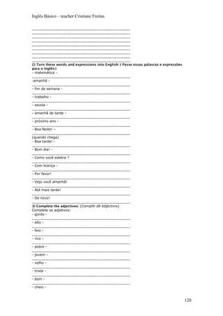 Inglês Básico – teacher Cristiane Freitas
___________________________________________________________
___________________________________________________________
___________________________________________________________
___________________________________________________________
___________________________________________________________
___________________________________________________________
___________________________________________________________
___________________________________________________________
___________________________________________________________
2) Turn these words and expressions into English: ( Passe essas palavras e expressões
para o inglês:)
- matemática -
___________________________________________________________
-amanhã -
___________________________________________________________
- fim de semana -
___________________________________________________________
- trabalho -
___________________________________________________________
- escola -
___________________________________________________________
- amanhã de tarde -
___________________________________________________________
- próximo ano -
___________________________________________________________
- Boa Noite! –
___________________________________________________________
(quando chega)
- Boa tarde! -
___________________________________________________________
- Bom dia! -
___________________________________________________________
- Como você soletra ?
___________________________________________________________
- Com licença -
___________________________________________________________
- Por favor!
___________________________________________________________
- Vejo você amanhã!
___________________________________________________________
- Até mais tarde!
___________________________________________________________
- De novo!
___________________________________________________________
3) Complete the adjectives: (Complíti dê édjéctivis)
Complete os adjetivos:
- gordo -
___________________________________________________________
- alto -
___________________________________________________________
- feio -
___________________________________________________________
- rico -
___________________________________________________________
- pobre -
___________________________________________________________
- jovem -
___________________________________________________________
- velho -
___________________________________________________________
- triste -
___________________________________________________________
- bom -
___________________________________________________________
- cheio -
120
 