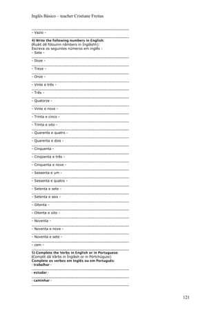 Inglês Básico – teacher Cristiane Freitas
___________________________________________________________
- Vazio -
___________________________________________________________
4) Write the following numbers in English:
(Ruáit dê fólouinn nâmbers in Ínglâshh):
Escreva os seguintes números em inglês :
- Sete -
___________________________________________________________
- Doze -
___________________________________________________________
- Treze -
___________________________________________________________
- Onze -
___________________________________________________________
- Vinte e três -
___________________________________________________________
- Três -
___________________________________________________________
- Quatorze -
___________________________________________________________
- Vinte e nove -
___________________________________________________________
- Trinta e cinco -
___________________________________________________________
- Trinta e oito -
___________________________________________________________
- Quarenta e quatro -
___________________________________________________________
- Quarenta e dois -
___________________________________________________________
- Cinquenta -
___________________________________________________________
- Cinqüenta e três -
___________________________________________________________
- Cinquenta e nove -
___________________________________________________________
- Sessenta e um -
___________________________________________________________
- Sessenta e quatro -
___________________________________________________________
- Setenta e sete -
___________________________________________________________
- Setenta e seis -
___________________________________________________________
- Oitenta -
___________________________________________________________
- Oitenta e oito -
___________________________________________________________
- Noventa -
___________________________________________________________
- Noventa e nove -
___________________________________________________________
- Noventa e sete -
___________________________________________________________
- cem -
___________________________________________________________
5) Complete the Verbs in English or in Portuguese:
(Complít dâ Vârbs in Ínglâsh or in Pórtchúguisi)
Complete os verbos em Inglês ou em Português:
- trabalhar -
___________________________________________________________
- estudar -
___________________________________________________________
- caminhar -
___________________________________________________________
121
 