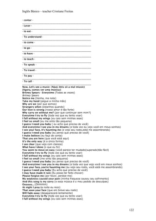 Inglês Básico – teacher Cristiane Freitas
- contar -
___________________________________________________________
- Lavar -
___________________________________________________________
- to eat -
___________________________________________________________
- To understand -
___________________________________________________________
- to come -
___________________________________________________________
- to go -
___________________________________________________________
- to have -
___________________________________________________________
- to teach -
___________________________________________________________
- To speak -
___________________________________________________________
- To travel -
___________________________________________________________
- To pay -
___________________________________________________________
- To call -
___________________________________________________________
Now, Let’s see a music: (Nául, létis síí a niul míusic)
(Agora, vamos ver uma música:)
Britney Spears - Everytime (Todas as vezes)
Britney Spears
Notice me (Venha, me note)
Take my hand (pegue a minha mão)
Why are we (por que somos)
Strangers when (estanhos quando)
Our love is strong (nosso amor é tão forte)
Why carry on without me? (por que continuar sem mim?)
Everytime I try to fly (toda vez que eu tento voar)
I fall without my wings (eu caio sem minhas asas)
I feel so small (eu me sinto tão pequena)
I guess I need you baby ( eu acho que preciso de você)
And everytime I see you in my dreams (e toda vez eu vejo você em meus sonhos)
I see your face, it's haunting me (e vejo seu rosto,está me assombrando)
I guess I need you baby (eu penso que preciso de você)
I make believe (eu faço de conta)
That you are here (que você está aqui)
It's the only way (é a única forma)
I see clear (que vejo com clareza)
What have I done (o que eu fiz)
You seem to move on easy (você parece ter mudado(superado)tão fácil)
Everytime I try to fly (toda vez que eu tento voar)
I fall without my wings (eu caio sem minhas asas)
I feel so small (me sinto tão pequena)
I guess I need you baby (eu penso que preciso de você)
And everytime I see you in my dreams (e toda vez que vejo você em meus sonhos)
I see your face, you're haunting me (eu vejo seu rosto, você está me assombrando)
I guess I need you baby (Eu acho que preciso de você)
I may have made it rain (Eu posso ter feito chover)
Please forgive me (por favor, perdoe-me)
My weakness caused your pain (minha fraqueza causou seu sofrimento)
And this song is my sorry (e essa música é o meu pedido de desculpas)
Ouuuuu... (Óhhhhhh)
At night I pray (a noite eu rezo)
That soon your face (que em breve seu rosto)
Will fade away (desaparecerá lentamente)
Everytime I try to fly (toda vez que eu tento voar)
I fall without my wings (eu caio sem minhas asas)
122
 