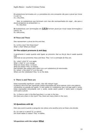 Inglês Básico – teacher Cristiane Freitas
C) substantivos terminados em y e precedidos de uma consoante vão para o plural por trocar
o y por ies.
ex.; city,cities.
Note: os substantivos que terminam com mas são acompanhados de vogal , vão para o
plural porapenas se acrescentar o s.
Ex.:Key,Keys
D) Substantivos com terminações em f,ff,fe formam plural por trocar essas terminações e
colocar vês:
Ex.:wife,wives;
III-These and Those
Eles representam o plural de this and that.
Ex.:is this a key? Are these keys?
What´s that? What are those?
IV-The subject pronouns it and they
It geralmente é usado quando está ligado ao pronome that ou this.já they é usado quando
está
referindo-se aos pronomes those and these. They´re é a contração de they are.
Ex.: what´s this? It´s an apple
What´s that? It´s an orange
What are those ?they´re boxes.
What are these? They´re erasers
Eles também são usados para referir-se a um substantivo já mencionado.
Ex.:where´s the clock? it´s on the wall.
Where are the notebooks? they´re on the desk.
V- There is and There are
Estas expressões significam =existir, elas não indicam lugar.
A palavra there fica sem significado nestas expressões.ela serve apenas como uma palavra
introdutória na posição do sujeito. O real sujeito é o substantivo que virá logo após o verbo.
Estas expressões concordarão com o verbo, sendo assim podem ir tanto para o singular
como para o plural.
Ex.: is there a ruler in the Box?yes,there´s a ruler in the box.
Are there any chairs in the room? Yes, there are many chairs in the room.
VI-Questions with or
Este caso ocorre quando a pergunta nos coloca uma escolha.como se fosse uma dúvida.
Ex.:Is a pen or a pencil? It´s a pencil.
Are those tables or desks? They´re tables.
VII-questions with the subject What
14
 