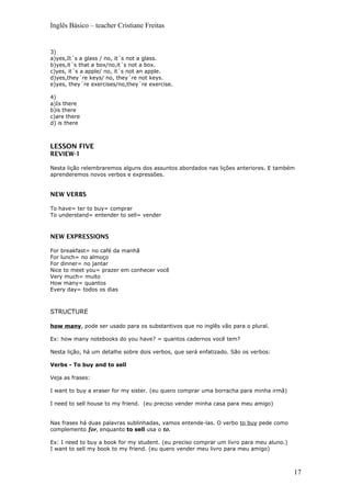 Inglês Básico – teacher Cristiane Freitas
3)
a)yes,It´s a glass / no, it´s not a glass.
b)yes,it´s that a box/no,it´s not a box.
c)yes, it´s a apple/ no, it´s not an apple.
d)yes,they´re keys/ no, they´re not keys.
e)yes, they´re exercises/no,they´re exercise.
4)
a)Is there
b)is there
c)are there
d) is there
LESSON FIVE
REVIEW-1
Nesta lição relembraremos alguns dos assuntos abordados nas lições anteriores. E também
aprenderemos novos verbos e expressões.
NEW VERBS
To have= ter to buy= comprar
To understand= entender to sell= vender
NEW EXPRESSIONS
For breakfast= no café da manhã
For lunch= no almoço
For dinner= no jantar
Nice to meet you= prazer em conhecer você
Very much= muito
How many= quantos
Every day= todos os dias
STRUCTURE
how many, pode ser usado para os substantivos que no inglês vão para o plural.
Ex: how many notebooks do you have? = quantos cadernos você tem?
Nesta lição, há um detalhe sobre dois verbos, que será enfatizado. São os verbos:
Verbs - To buy and to sell
Veja as frases:
I want to buy a eraser for my sister. (eu quero comprar uma borracha para minha irmã)
I need to sell house to my friend. (eu preciso vender minha casa para meu amigo)
Nas frases há duas palavras sublinhadas, vamos entende-las. O verbo to buy pede como
complemento for, enquanto to sell usa o to.
Ex: I need to buy a book for my student. (eu preciso comprar um livro para meu aluno.)
I want to sell my book to my friend. (eu quero vender meu livro para meu amigo)
17
 