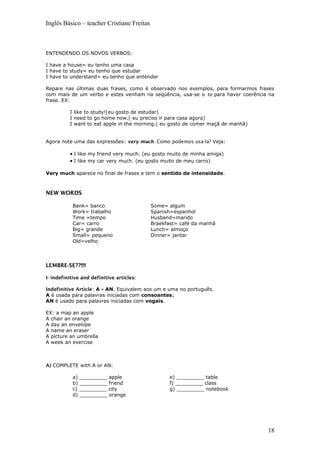 Inglês Básico – teacher Cristiane Freitas
ENTENDENDO OS NOVOS VERBOS:
I have a house= eu tenho uma casa
I have to study= eu tenho que estudar
I have to understand= eu tenho que entender
Repare nas últimas duas frases, como é observado nos exemplos, para formarmos frases
com mais de um verbo e estes venham na seqüência, usa-se o to para haver coerência na
frase. EX:
I like to study!(eu gosto de estudar)
I need to go home now.( eu preciso ir para casa agora)
I want to eat apple in the morning.( eu gosto de comer maçã de manhã)
Agora note uma das expressões: very much. Como podemos usa-la? Veja:
• I like my friend very much. (eu gosto muito de minha amiga)
• I like my car very much. (eu gosto muito de meu carro)
Very much aparece no final de frases e tem o sentido de intensidade.
NEW WORDS
Bank= banco
Work= trabalho
Time =tempo
Car= carro
Big= grande
Small= pequeno
Old=velho
Some= algum
Spanish=espanhol
Husband=marido
Braekfast= café da manhã
Lunch= almoço
Dinner= jantar
LEMBRE-SE??!!!!
I- indefinitive and definitive articles:
Indefinitive Article: A - AN. Equivalem aos um e uma no português.
A é usada para palavras iniciadas com consoantes;
AN é usado para palavras iniciadas com vogais.
EX: a map an apple
A chair an orange
A day an envelope
A name an eraser
A picture an umbrella
A week an exercise
A) COMPLETE with A or AN:
a) _________ apple
b) _________ friend
c) _________ city
d) _________ orange
e) _________ table
f) _________ class
g) _________ notebook
18
 
