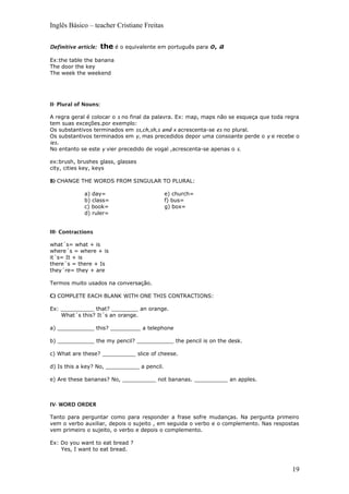 Inglês Básico – teacher Cristiane Freitas
Definitive article: the é o equivalente em português para o, a
Ex:the table the banana
The door the key
The week the weekend
II- Plural of Nouns:
A regra geral é colocar o s no final da palavra. Ex: map, maps não se esqueça que toda regra
tem suas exceções.por exemplo:
Os substantivos terminados em ss,ch,sh,s and x acrescenta-se es no plural.
Os substantivos terminados em y, mas precedidos depor uma consoante perde o y e recebe o
ies.
No entanto se este y vier precedido de vogal ,acrescenta-se apenas o s.
ex:brush, brushes glass, glasses
city, cities key, keys
B) CHANGE THE WORDS FROM SINGULAR TO PLURAL:
a) day=
b) class=
c) book=
d) ruler=
e) church=
f) bus=
g) box=
III- Contractions
what´s= what + is
where´s = where + is
it´s= It + is
there´s = there + Is
they´re= they + are
Termos muito usados na conversação.
C) COMPLETE EACH BLANK WITH ONE THIS CONTRACTIONS:
Ex: __________ that? ________ an orange.
What´s this? It´s an orange.
a) ___________ this? _________ a telephone
b) ___________ the my pencil? ___________ the pencil is on the desk.
c) What are these? __________ slice of cheese.
d) Is this a key? No, __________ a pencil.
e) Are these bananas? No, __________ not bananas. __________ an apples.
IV- WORD ORDER
Tanto para perguntar como para responder a frase sofre mudanças. Na pergunta primeiro
vem o verbo auxiliar, depois o sujeito , em seguida o verbo e o complemento. Nas respostas
vem primeiro o sujeito, o verbo e depois o complemento.
Ex: Do you want to eat bread ?
Yes, I want to eat bread.
19
 