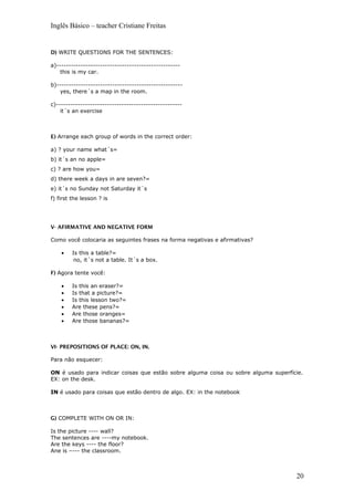 Inglês Básico – teacher Cristiane Freitas
D) WRITE QUESTIONS FOR THE SENTENCES:
a)---------------------------------------------------
this is my car.
b)----------------------------------------------------
yes, there´s a map in the room.
c)----------------------------------------------------
it´s an exercise
E) Arrange each group of words in the correct order:
a) ? your name what´s=
b) it´s an no apple=
c) ? are how you=
d) there week a days in are seven?=
e) it´s no Sunday not Saturday it´s
f) first the lesson ? is
V- AFIRMATIVE AND NEGATIVE FORM
Como você colocaria as seguintes frases na forma negativas e afirmativas?
• Is this a table?=
no, it´s not a table. It´s a box.
F) Agora tente você:
• Is this an eraser?=
• Is that a picture?=
• Is this lesson two?=
• Are these pens?=
• Are those oranges=
• Are those bananas?=
VI- PREPOSITIONS OF PLACE: ON, IN.
Para não esquecer:
ON é usado para indicar coisas que estão sobre alguma coisa ou sobre alguma superfície.
EX: on the desk.
IN é usado para coisas que estão dentro de algo. EX: in the notebook
G) COMPLETE WITH ON OR IN:
Is the picture ---- wall?
The sentences are ----my notebook.
Are the keys ---- the floor?
Ane is –--- the classroom.
20
 