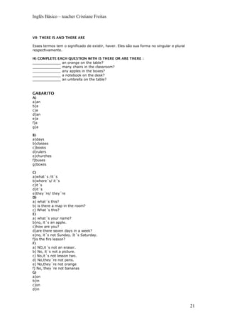 Inglês Básico – teacher Cristiane Freitas
VII- THERE IS AND THERE ARE
Esses termos tem o significado de existir, haver. Eles são sua forma no singular e plural
respectivamente.
H) COMPLETE EACH QUESTION WITH IS THERE OR ARE THERE :
_____________ an orange on the table?
_____________ many chairs in the classroom?
_____________ any apples in the boxes?
_____________ a notebook on the desk?
_____________ an umbrella on the table?
GABARITO
A)
a)an
b)a
c)a
d)an
e)a
f)a
g)a
B)
a)days
b)classes
c)books
d)rulers
e)churches
f)buses
g)boxes
C)
a)what´s /it´s
b)where´s/ it´s
c)it´s
d)it´s
e)they´re/ they´re
D)
a) what´s this?
b) is there a map in the room?
c) What´s this?
E)
a) what´s your name?
b)no, it´s an apple.
c)how are you?
d)are there seven days in a week?
e)no, it´s not Sunday. It´s Saturday.
f)is the firs lesson?
F)
a) NO,it´s not an eraser.
b) No, it´s not a picture.
c) No,it´s not lesson two.
d) No,they´re not pens.
e) No,they´re not orange
f) No, they´re not bananas
G)
a)on
b)in
c)on
d)in
21
 