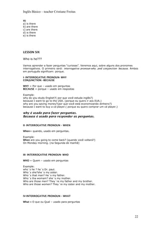Inglês Básico – teacher Cristiane Freitas
H)
a) is there
b) are there
c) are there
d) is there
e) is there
LESSON SIX
Who is he???
Vamos aprender a fazer perguntas “curiosas”. Veremos aqui, sobre alguns dos pronomes
interrogativos. O primeiro será: interrogative pronoun-why ,and conjunction- because. Ambos
em português significam: porque.
I- INTERROGATIVE PRONOUN- WHY
CONJUNCTION –BECAUSE
WHY = Por que – usado em perguntas
BECAUSE = porque – usado em respostas
Example:
why do you study English?( por que você estuda inglês?)
because I want to go to the USA. (porque eu quero ir aos EUA.)
why are you saving money?(por que você está economizando dinheiro?)
because I want to buy a cd player.( porque eu quero comprar um cd player.)
why é usado para fazer perguntas.
Because é usado para responder as perguntas.
II- INTERROGATIVE PRONOUN – WHEN
When= quando, usado em perguntas.
Example:
When are you going to come back? (quando você voltará?)
On Monday morning. (na Segunda de manhã)
III- INTERROGATIVE PRONOUN- WHO
WHO = Quem – usado em perguntas
Example:
who´s he ? he´s Dr. paul.
Who´s she?she´s my sister.
Who´s that man? He´s my father.
Who´s tha womam? she´s my mother.
Who are those men? They´re my father and my brother.
Who are those women? They´re my sister and my mother.
IV-INTERROGATIVE PRONOUN – WHAT
What = O que ou Qual – usado para perguntas
22
 