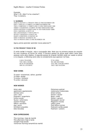 Inglês Básico – teacher Cristiane Freitas
Example:
What´s Mr. Allen? Is he a teacher?
They´re doctors.
V- NUMBERS
ZERO=0 ELEVEN=11 TWENTY-TWO=22 TWO HUNDRED=200
ONE=1 TWELVE=12 THIRTY=30 THREE HUNDRED=300
TWO=2 THIRTEEN=13 THIRTY-ONE=31 ONE THOUSAND=1000
THREE=3 FOURTEEN=14 FORTY=40 TWO THOUSAND=2000
FOUR=4 FIFTEEN=15 FORTY-ONE=41 TEN TOHUSAND=10000
FIVE=5 SIXTEEN=16 FIFTY=50
SIX=6 SEVENTEEN=17 FIFTY-ONE=51
SEVEN=7 EIGHTEEN=18 SIXTY=60
EIGHT=8 NINETEEN=19 EIGTHY=80
NINE=9 TWENTY=20 NINETY=90
TEN=10 TWENTY-ONE=21 ONE HUNDRED=100
Agora,vamos aprender aprender novos palavras??!
VI-THE PRESENT TENSE OF BE
O verbo to be é irregular. veja a conjugação dele. Note que na primeira pessoa do singular
há uma mudança na forma do verbo. A terceira pessoa do plural pode referir tanto para
pessoas como para objetos. A segunda pessoa do singular também pode ser usada no plural
e no singular, a diferença será vista no complemento que aparecer na frase.
I AM A TEACHER
YOU ARE A NURSE
HE IS AN ENGINEER
SHE IS A STUDENT
IT IS A DOG
WE ARE DOCTORS
YOU ARE A SECRETARIES
THEY ARE WAITERS
NEW VERBS
To save= economizar, salvar, guardar
To help= ajudar
To know= conhecer
To write= escrever
NEW WORDS
Actor=ator
apartment=apartamento
Actress=atriz
cow= vaca
Engineer= engenheiro
horse=cavalo
Nurse= enfermeira
chicken=frango
Office= escritório
pig= porco
Architect=arquiteto
bike=bicicleta
Policeman=policial
motorcycle=motocicleta
Artist=artista
Doctor= doutor
Boss= chefe
Waiter= garçom
Newspaper=jornal
Magazine=revista
Letter=carta
Post Office=correio
Postcard=cartão postal
Postman= carteiro
NEW EXPRESSIONS
This morning= hoje de manhã
This afternoon=hoje à tarde
Tonight=hoje ànoite
Tomorrow morning=amanhã de manhã
23
 
